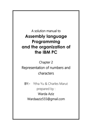A solution manual to
Assembly language
Programming
and the organization of
the IBM PC
Chapter 2
Representation of numbers and
characters
BY:- Ytha Yu & Charles Marut
prepared by :
Warda Aziz
Wardaaziz555@gmail.com
 