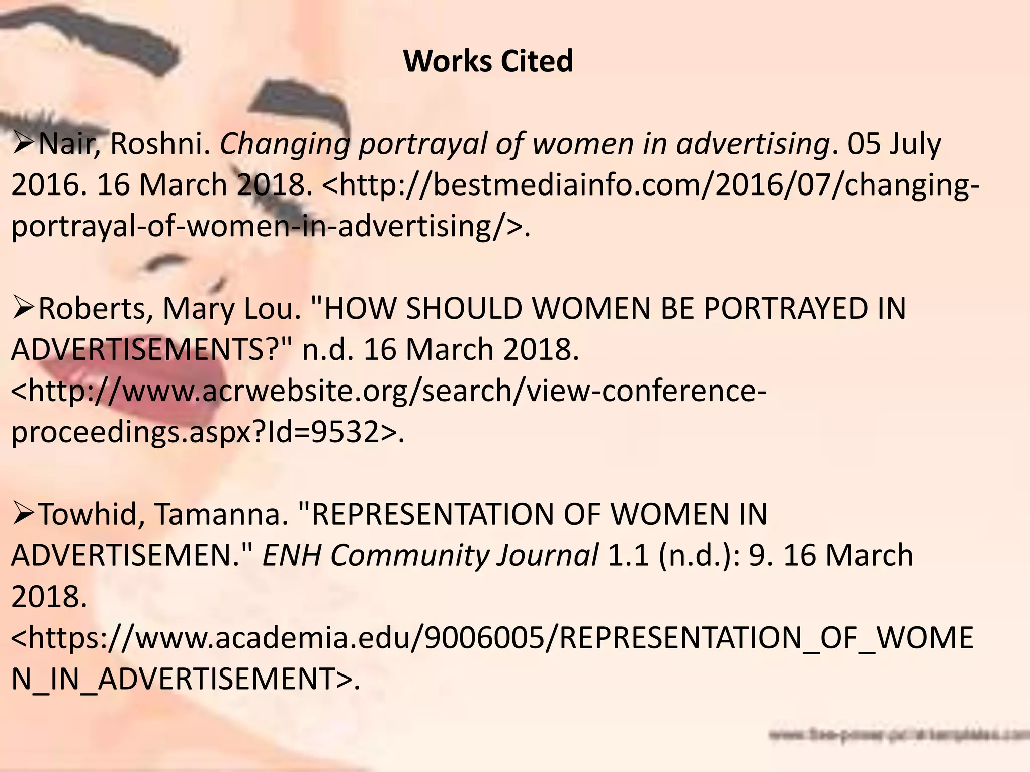 Works Cited
Nair, Roshni. Changing portrayal of women in advertising. 05 July
2016. 16 March 2018. <http://bestmediainfo.com/2016/07/changing-
portrayal-of-women-in-advertising/>.
Roberts, Mary Lou. "HOW SHOULD WOMEN BE PORTRAYED IN
ADVERTISEMENTS?" n.d. 16 March 2018.
<http://www.acrwebsite.org/search/view-conference-
proceedings.aspx?Id=9532>.
Towhid, Tamanna. "REPRESENTATION OF WOMEN IN
ADVERTISEMEN." ENH Community Journal 1.1 (n.d.): 9. 16 March
2018.
<https://www.academia.edu/9006005/REPRESENTATION_OF_WOME
N_IN_ADVERTISEMENT>.
 