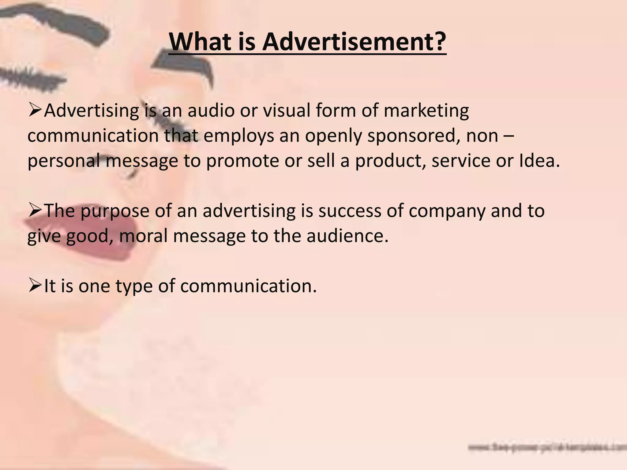 What is Advertisement?
Advertising is an audio or visual form of marketing
communication that employs an openly sponsored, non –
personal message to promote or sell a product, service or Idea.
The purpose of an advertising is success of company and to
give good, moral message to the audience.
It is one type of communication.
 