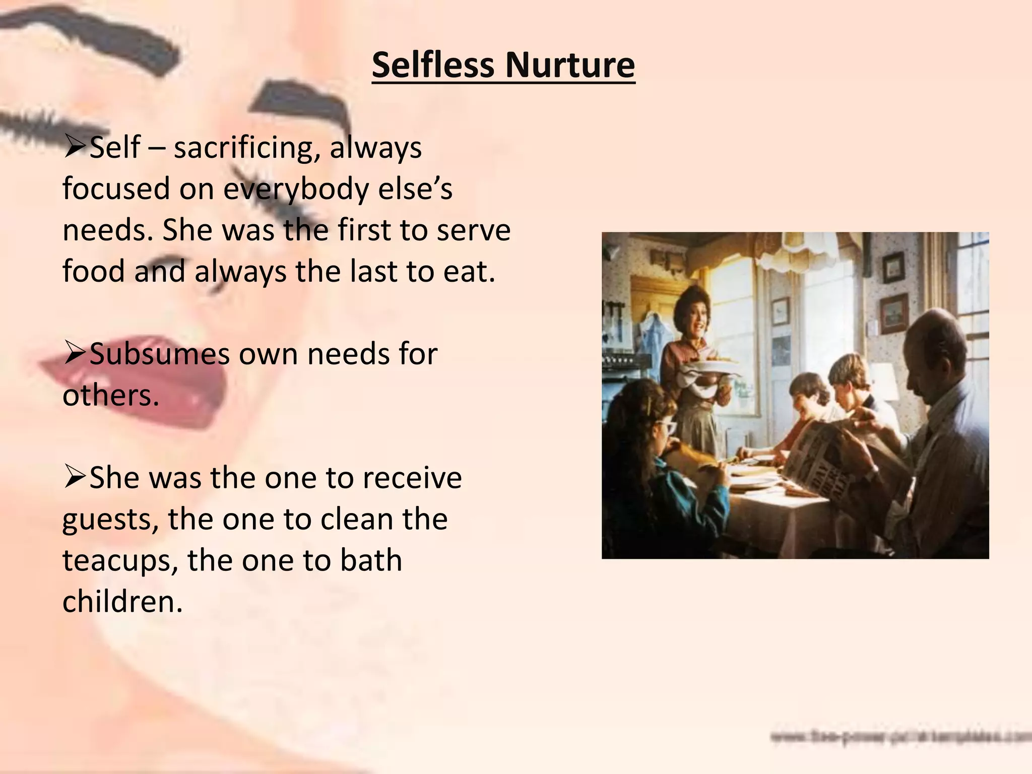 Selfless Nurture
Self – sacrificing, always
focused on everybody else’s
needs. She was the first to serve
food and always the last to eat.
Subsumes own needs for
others.
She was the one to receive
guests, the one to clean the
teacups, the one to bath
children.
 