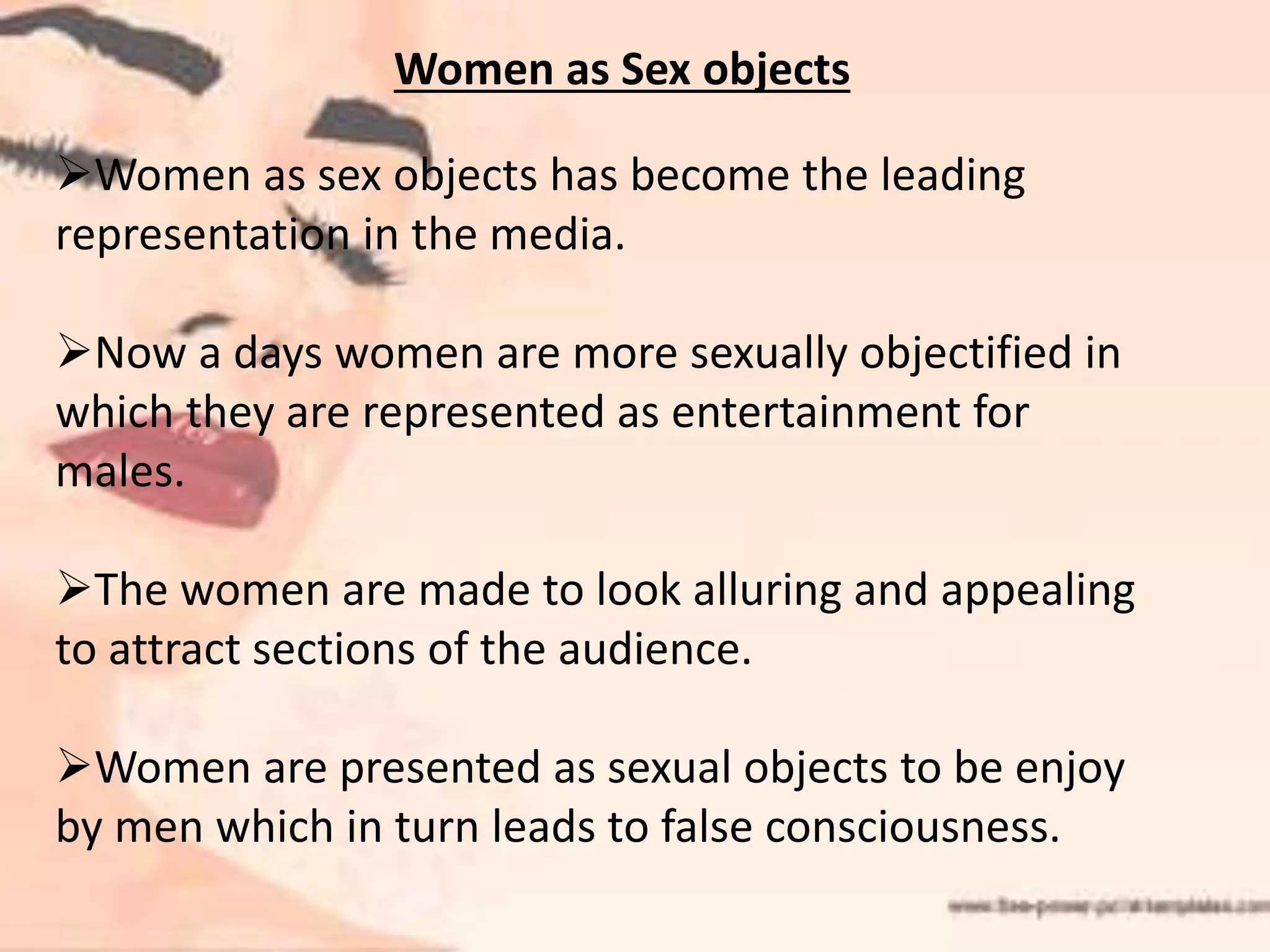 Women as Sex objects
Women as sex objects has become the leading
representation in the media.
Now a days women are more sexually objectified in
which they are represented as entertainment for
males.
The women are made to look alluring and appealing
to attract sections of the audience.
Women are presented as sexual objects to be enjoy
by men which in turn leads to false consciousness.
 