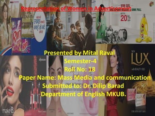 Representation of Women in Advertisement
Presented by Mital Raval
Semester-4
Roll No: 18
Paper Name: Mass Media and communication
Submitted to: Dr. Dilip Barad
Department of English MKUB.
 