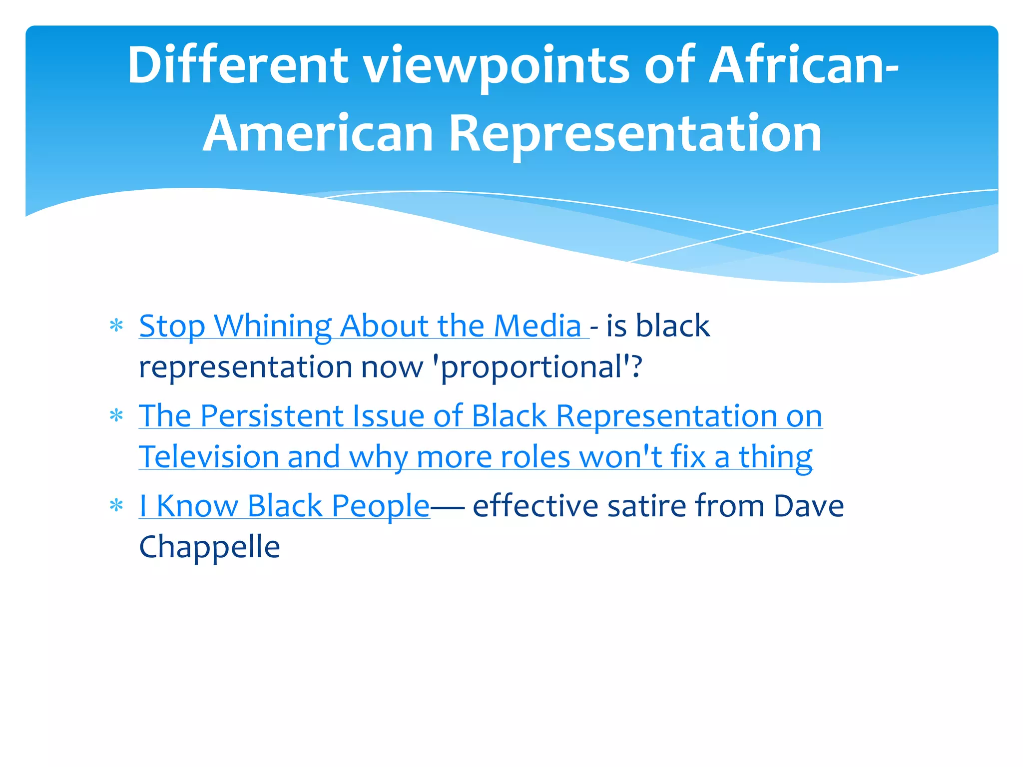 Different viewpoints of African-
   American Representation


Stop Whining About the Media - is black
representation now 'proportional'?
The Persistent Issue of Black Representation on
Television and why more roles won't fix a thing
I Know Black People— effective satire from Dave
Chappelle
 