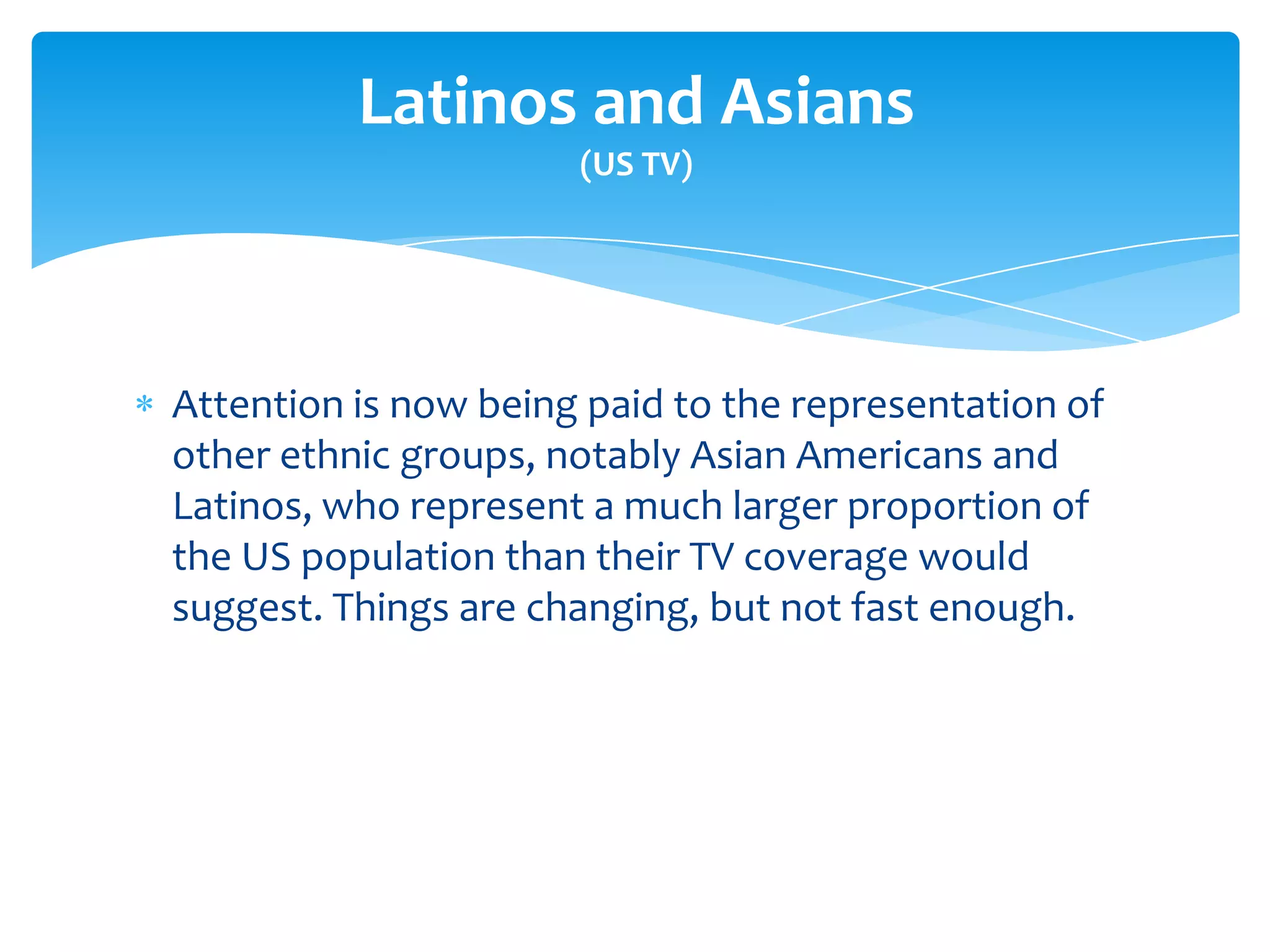 Latinos and Asians
                      (US TV)




Attention is now being paid to the representation of
other ethnic groups, notably Asian Americans and
Latinos, who represent a much larger proportion of
the US population than their TV coverage would
suggest. Things are changing, but not fast enough.
 
