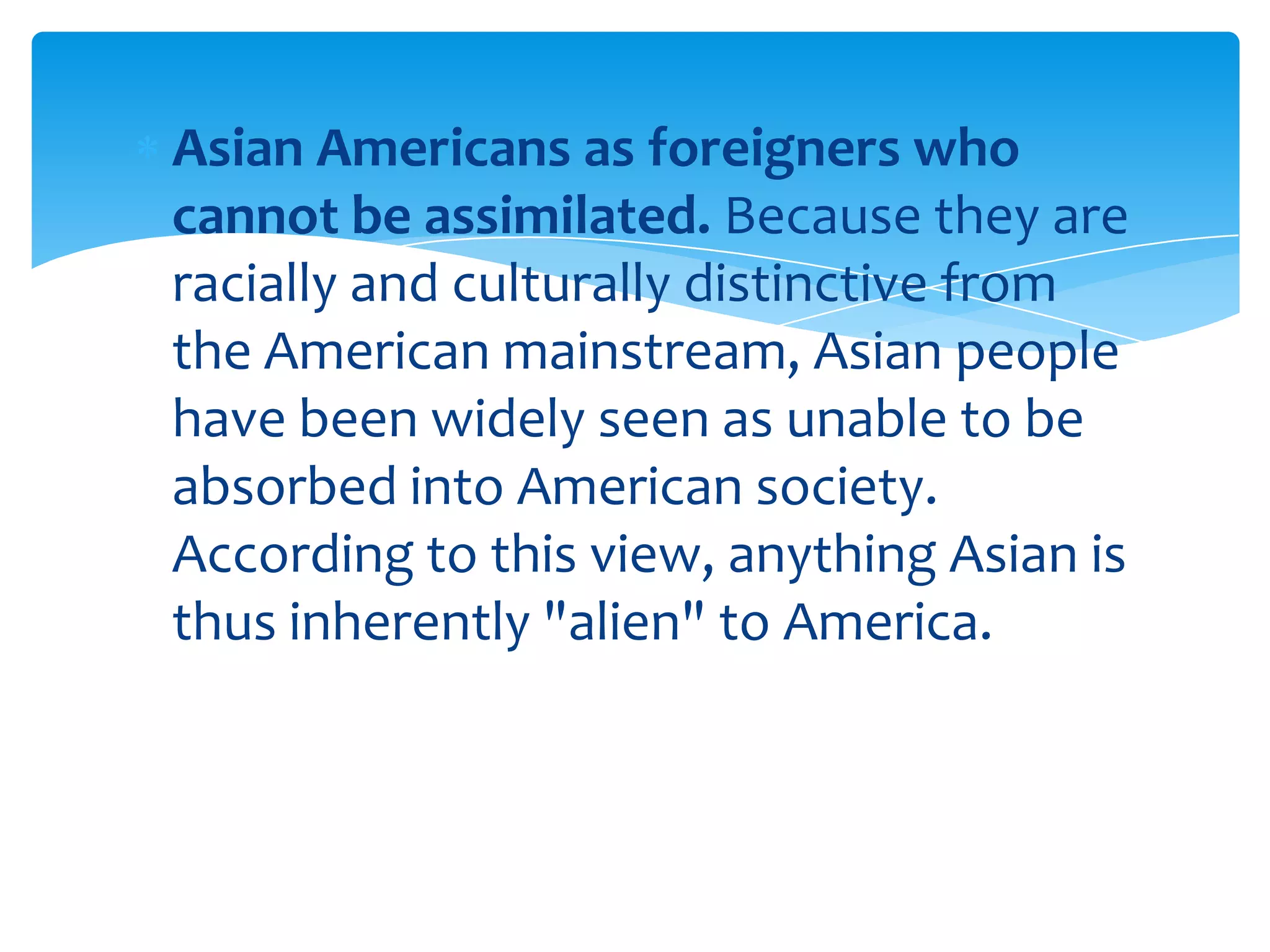 Asian Americans as foreigners who
cannot be assimilated. Because they are
racially and culturally distinctive from
the American mainstream, Asian people
have been widely seen as unable to be
absorbed into American society.
According to this view, anything Asian is
thus inherently "alien" to America.
 