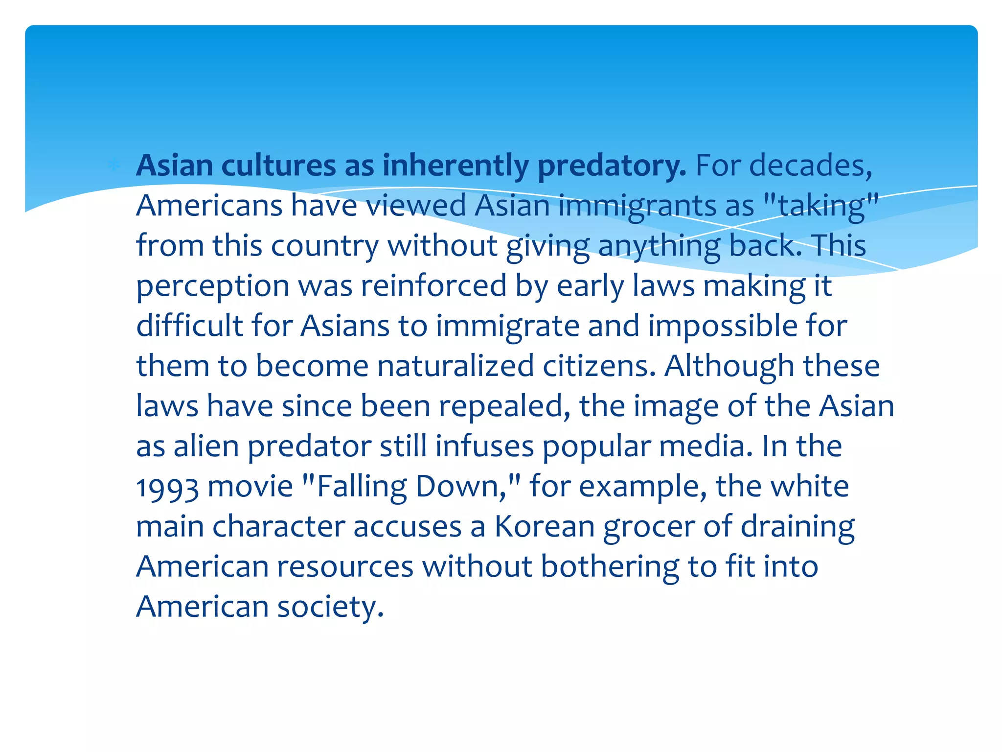 Asian cultures as inherently predatory. For decades,
Americans have viewed Asian immigrants as "taking"
from this country without giving anything back. This
perception was reinforced by early laws making it
difficult for Asians to immigrate and impossible for
them to become naturalized citizens. Although these
laws have since been repealed, the image of the Asian
as alien predator still infuses popular media. In the
1993 movie "Falling Down," for example, the white
main character accuses a Korean grocer of draining
American resources without bothering to fit into
American society.
 