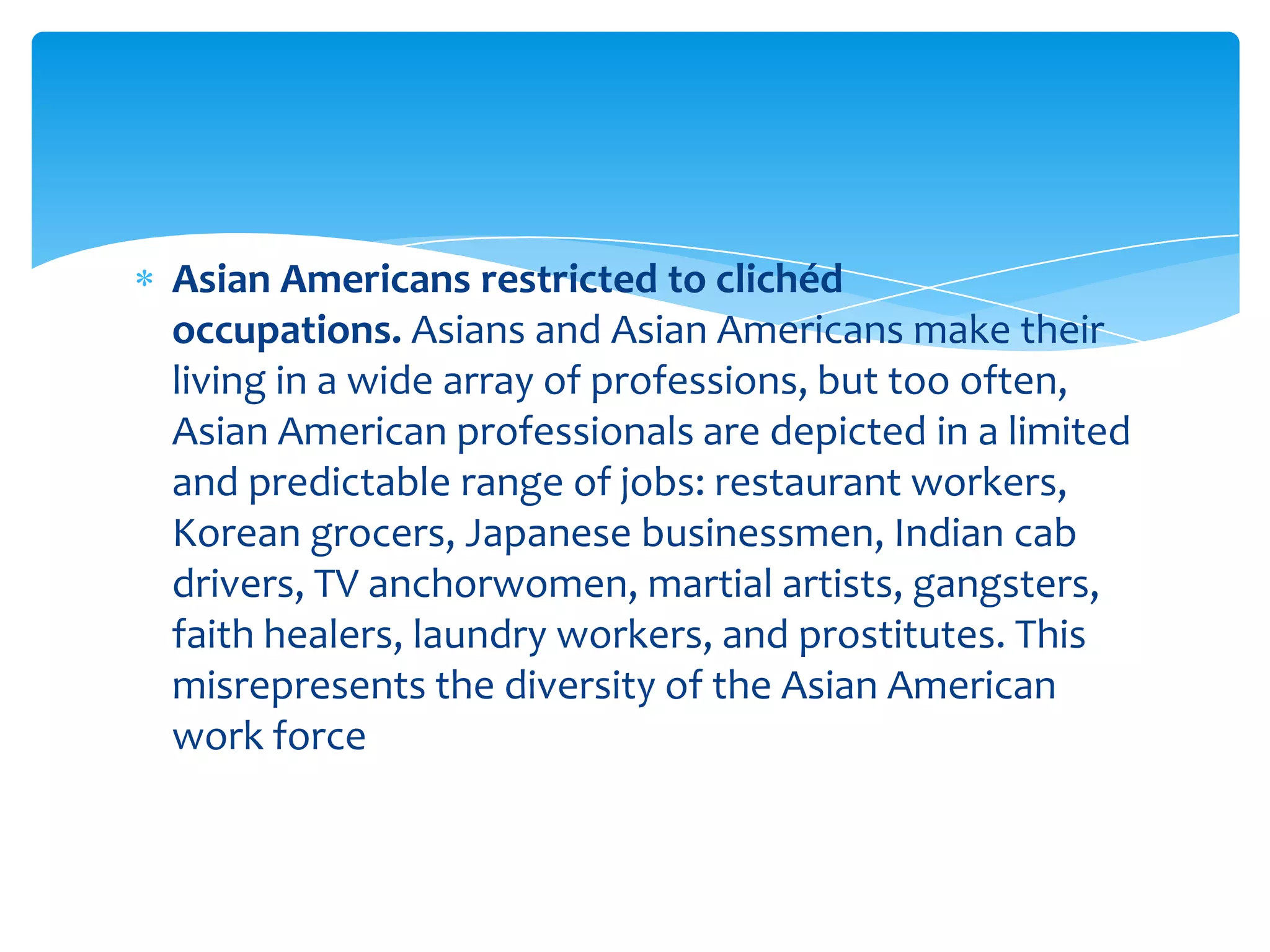 Asian Americans restricted to clichéd
occupations. Asians and Asian Americans make their
living in a wide array of professions, but too often,
Asian American professionals are depicted in a limited
and predictable range of jobs: restaurant workers,
Korean grocers, Japanese businessmen, Indian cab
drivers, TV anchorwomen, martial artists, gangsters,
faith healers, laundry workers, and prostitutes. This
misrepresents the diversity of the Asian American
work force
 