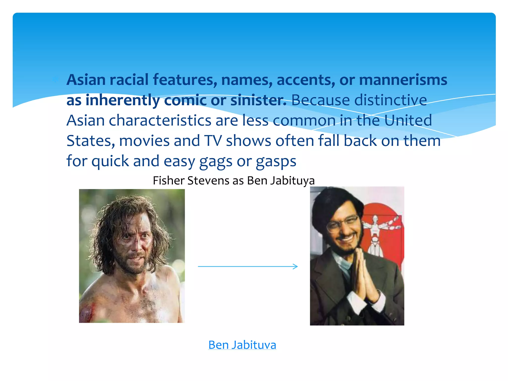 Asian racial features, names, accents, or mannerisms
as inherently comic or sinister. Because distinctive
Asian characteristics are less common in the United
States, movies and TV shows often fall back on them
for quick and easy gags or gasps
           Fisher Stevens as Ben Jabituya




                     Ben Jabituva
 