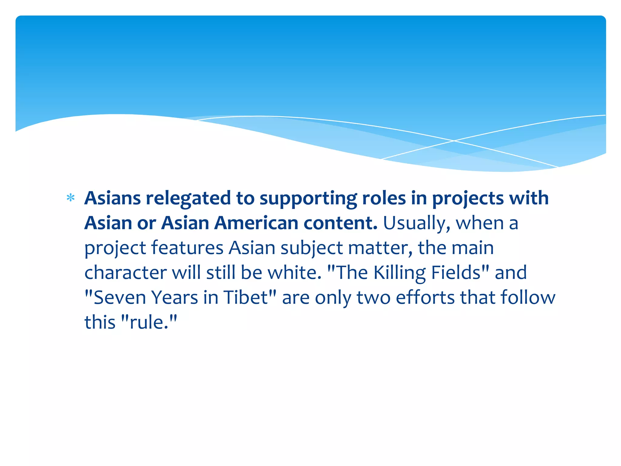 Asians relegated to supporting roles in projects with
Asian or Asian American content. Usually, when a
project features Asian subject matter, the main
character will still be white. "The Killing Fields" and
"Seven Years in Tibet" are only two efforts that follow
this "rule."
 