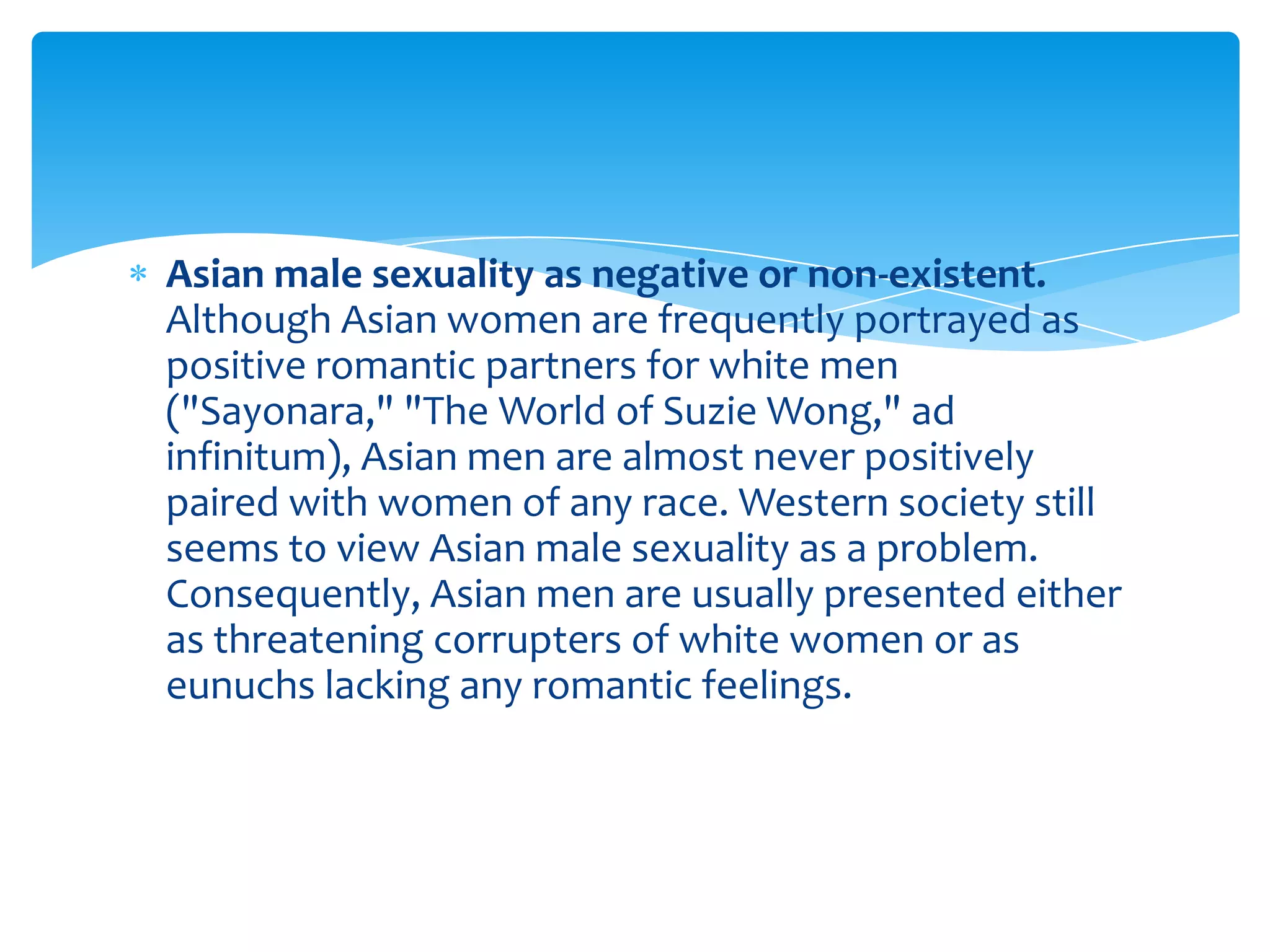 Asian male sexuality as negative or non-existent.
Although Asian women are frequently portrayed as
positive romantic partners for white men
("Sayonara," "The World of Suzie Wong," ad
infinitum), Asian men are almost never positively
paired with women of any race. Western society still
seems to view Asian male sexuality as a problem.
Consequently, Asian men are usually presented either
as threatening corrupters of white women or as
eunuchs lacking any romantic feelings.
 