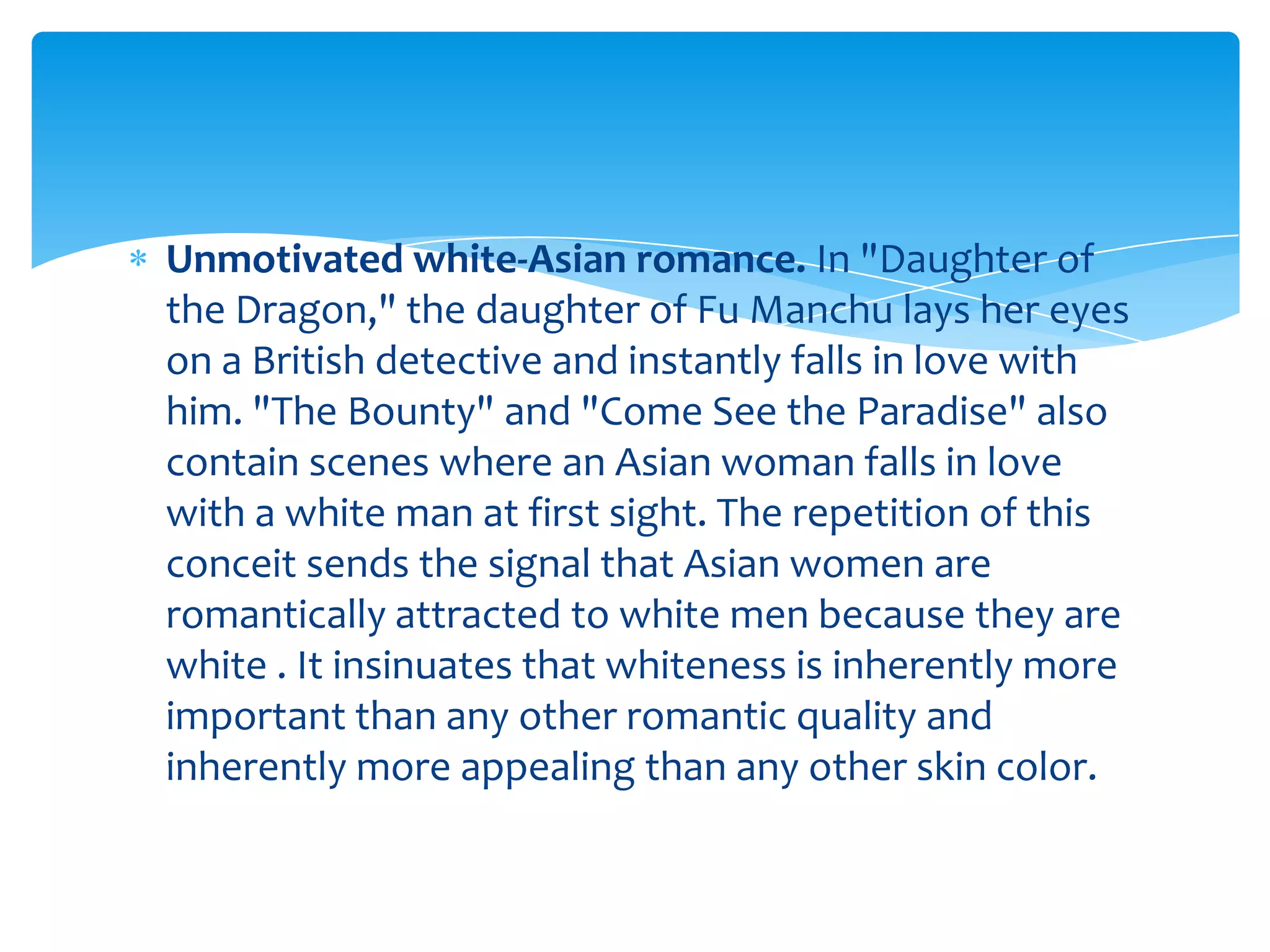 Unmotivated white-Asian romance. In "Daughter of
the Dragon," the daughter of Fu Manchu lays her eyes
on a British detective and instantly falls in love with
him. "The Bounty" and "Come See the Paradise" also
contain scenes where an Asian woman falls in love
with a white man at first sight. The repetition of this
conceit sends the signal that Asian women are
romantically attracted to white men because they are
white . It insinuates that whiteness is inherently more
important than any other romantic quality and
inherently more appealing than any other skin color.
 