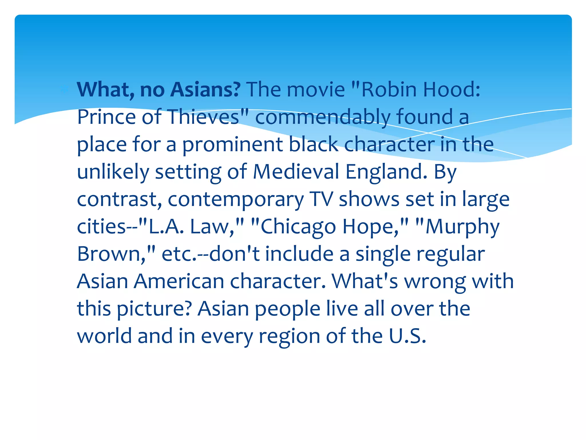 What, no Asians? The movie "Robin Hood:
Prince of Thieves" commendably found a
place for a prominent black character in the
unlikely setting of Medieval England. By
contrast, contemporary TV shows set in large
cities--"L.A. Law," "Chicago Hope," "Murphy
Brown," etc.--don't include a single regular
Asian American character. What's wrong with
this picture? Asian people live all over the
world and in every region of the U.S.
 