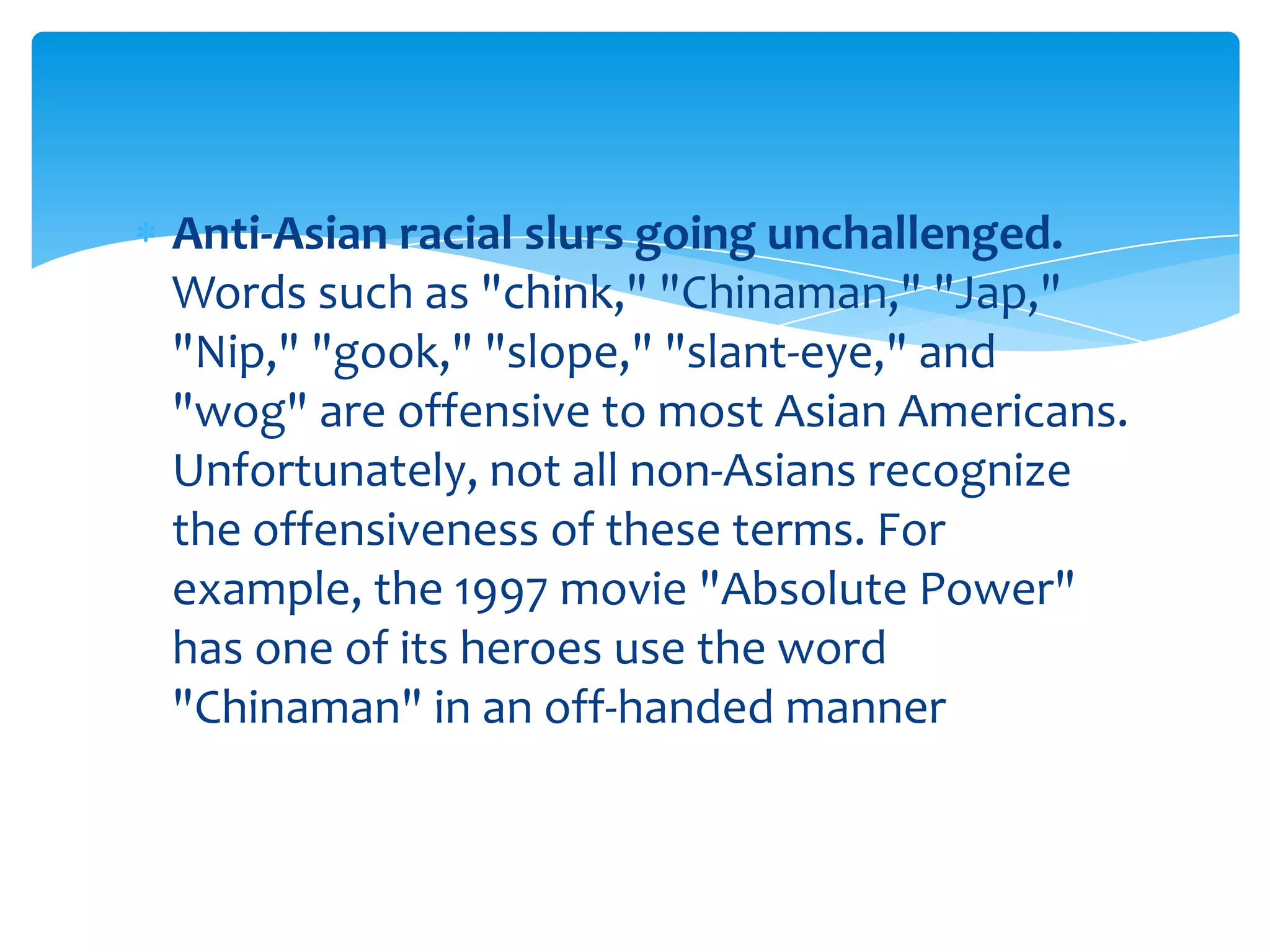 Anti-Asian racial slurs going unchallenged.
Words such as "chink," "Chinaman," "Jap,"
"Nip," "gook," "slope," "slant-eye," and
"wog" are offensive to most Asian Americans.
Unfortunately, not all non-Asians recognize
the offensiveness of these terms. For
example, the 1997 movie "Absolute Power"
has one of its heroes use the word
"Chinaman" in an off-handed manner
 