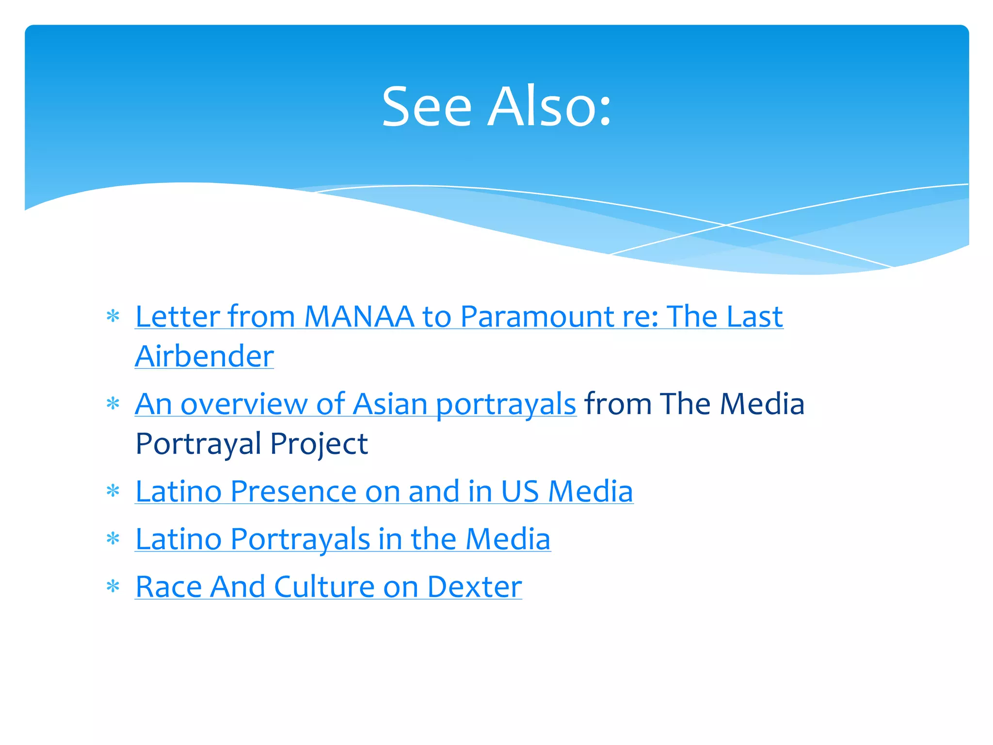 See Also:


Letter from MANAA to Paramount re: The Last
Airbender
An overview of Asian portrayals from The Media
Portrayal Project
Latino Presence on and in US Media
Latino Portrayals in the Media
Race And Culture on Dexter
 
