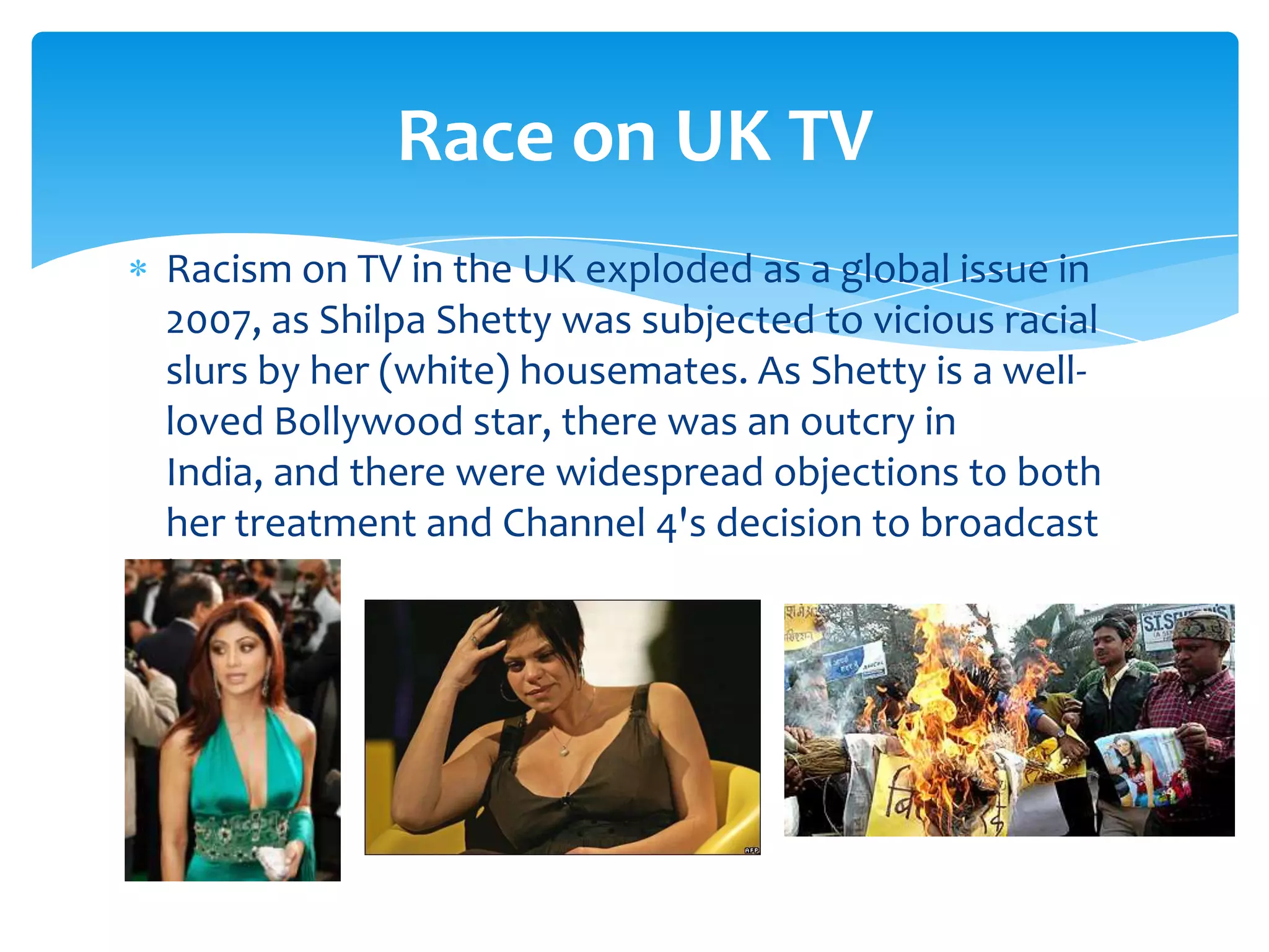 Race on UK TV
Racism on TV in the UK exploded as a global issue in
2007, as Shilpa Shetty was subjected to vicious racial
slurs by her (white) housemates. As Shetty is a well-
loved Bollywood star, there was an outcry in
India, and there were widespread objections to both
her treatment and Channel 4's decision to broadcast
it.
 