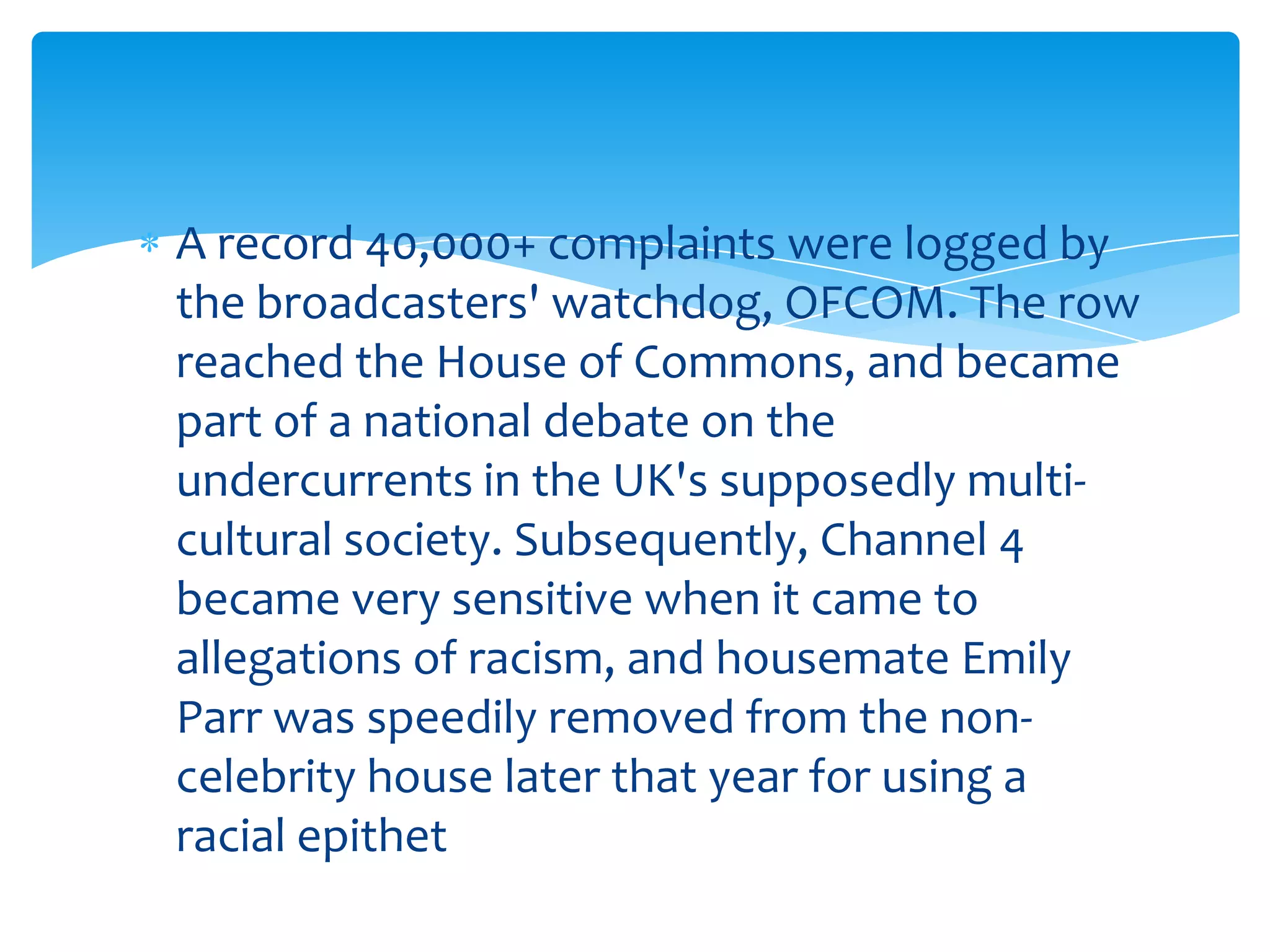 A record 40,000+ complaints were logged by
the broadcasters' watchdog, OFCOM. The row
reached the House of Commons, and became
part of a national debate on the
undercurrents in the UK's supposedly multi-
cultural society. Subsequently, Channel 4
became very sensitive when it came to
allegations of racism, and housemate Emily
Parr was speedily removed from the non-
celebrity house later that year for using a
racial epithet
 