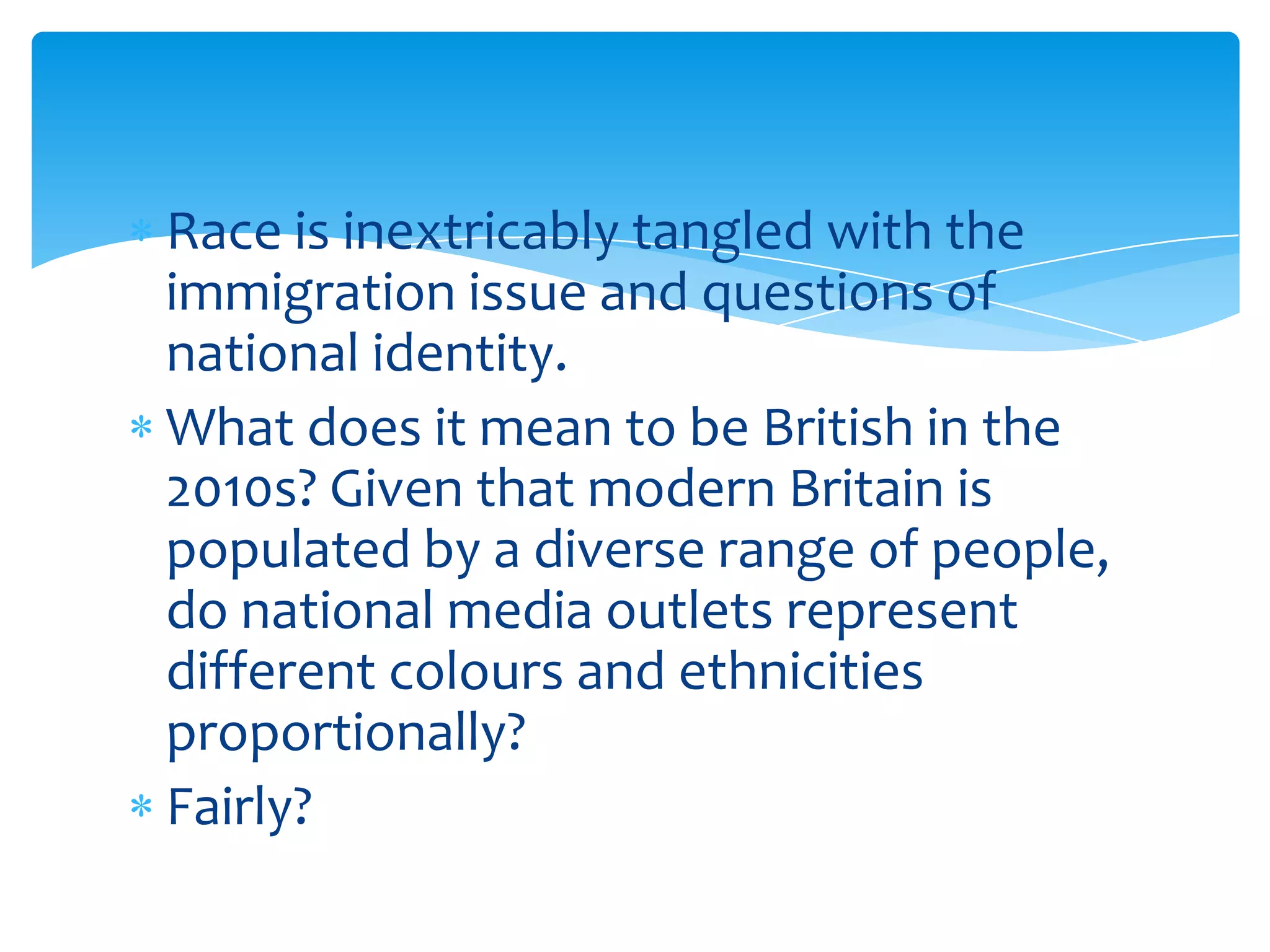 Race is inextricably tangled with the
immigration issue and questions of
national identity.
What does it mean to be British in the
2010s? Given that modern Britain is
populated by a diverse range of people,
do national media outlets represent
different colours and ethnicities
proportionally?
Fairly?
 