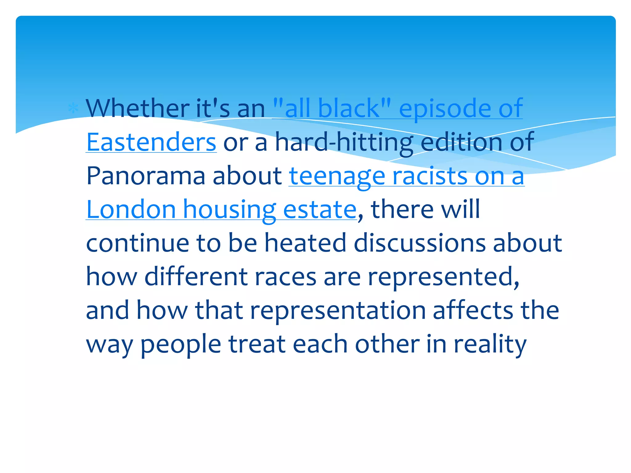 Whether it's an "all black" episode of
Eastenders or a hard-hitting edition of
Panorama about teenage racists on a
London housing estate, there will
continue to be heated discussions about
how different races are represented,
and how that representation affects the
way people treat each other in reality
 