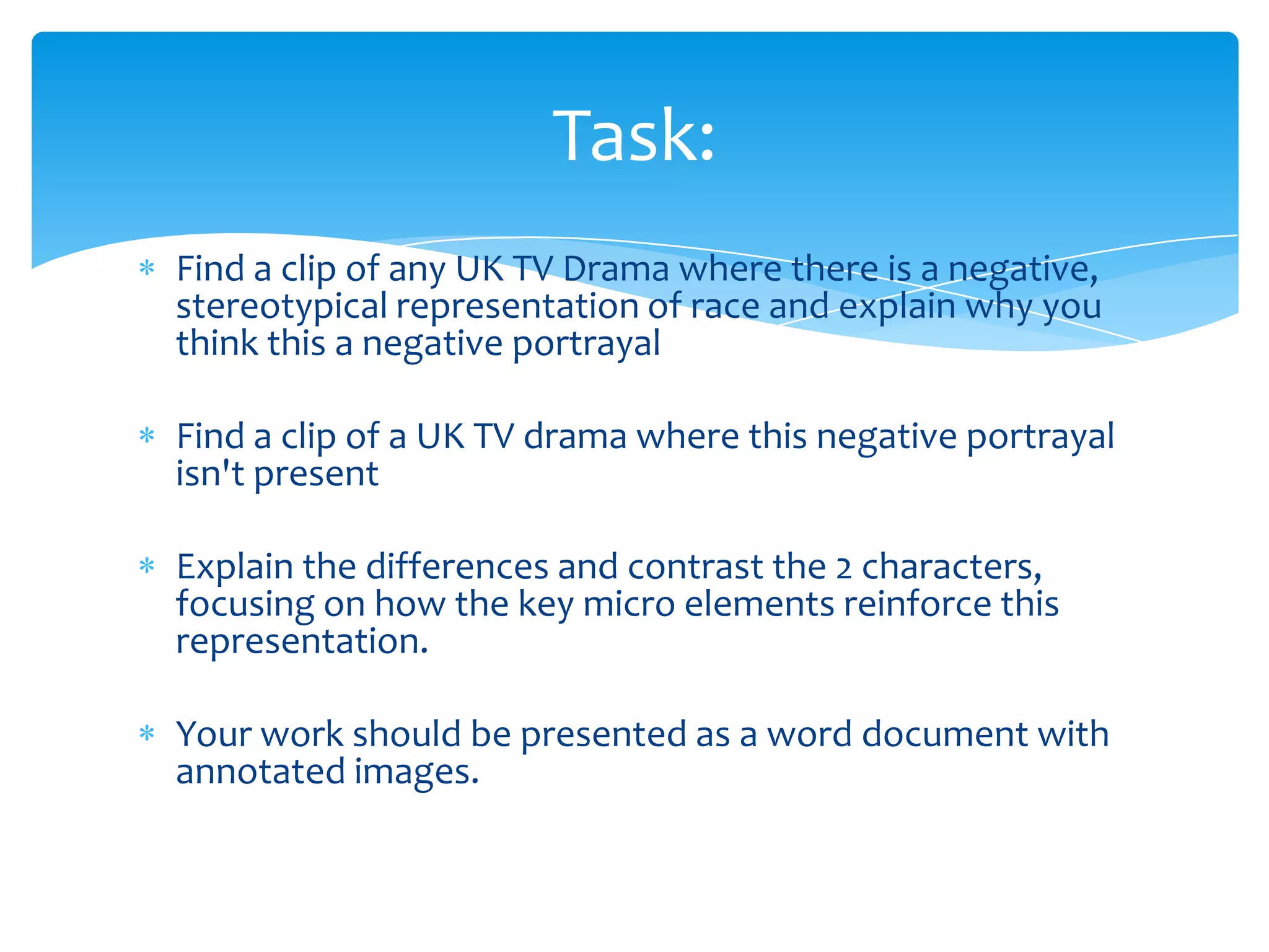 Task:
Find a clip of any UK TV Drama where there is a negative,
stereotypical representation of race and explain why you
think this a negative portrayal

Find a clip of a UK TV drama where this negative portrayal
isn't present

Explain the differences and contrast the 2 characters,
focusing on how the key micro elements reinforce this
representation.

Your work should be presented as a word document with
annotated images.
 