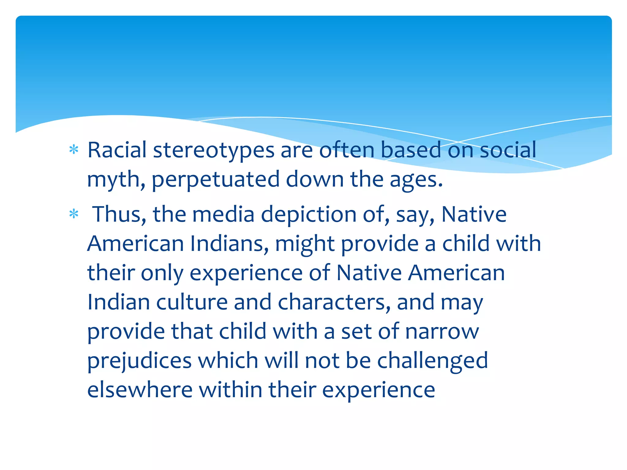 Racial stereotypes are often based on social
myth, perpetuated down the ages.
 Thus, the media depiction of, say, Native
American Indians, might provide a child with
their only experience of Native American
Indian culture and characters, and may
provide that child with a set of narrow
prejudices which will not be challenged
elsewhere within their experience
 