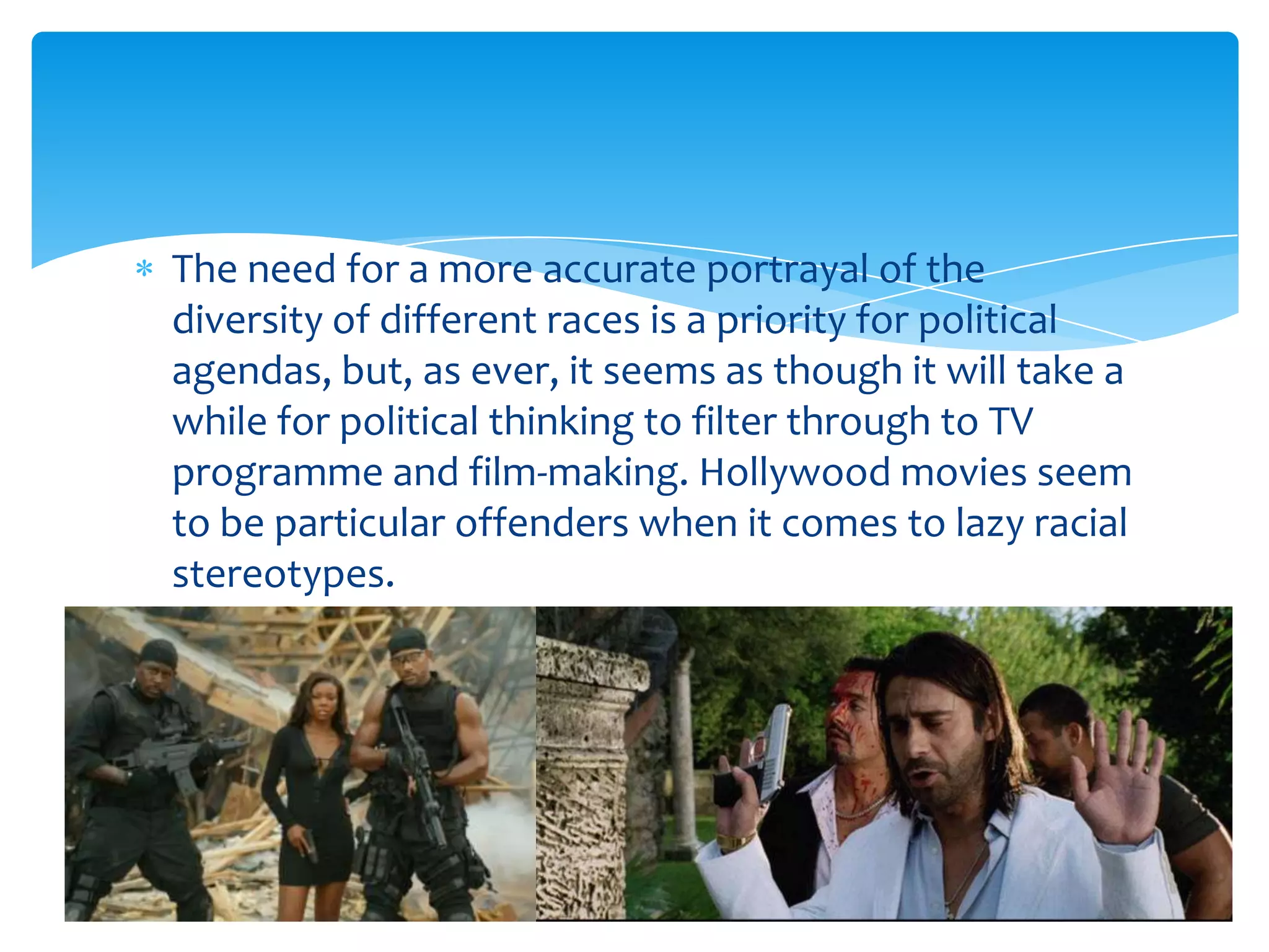 The need for a more accurate portrayal of the
diversity of different races is a priority for political
agendas, but, as ever, it seems as though it will take a
while for political thinking to filter through to TV
programme and film-making. Hollywood movies seem
to be particular offenders when it comes to lazy racial
stereotypes.
 