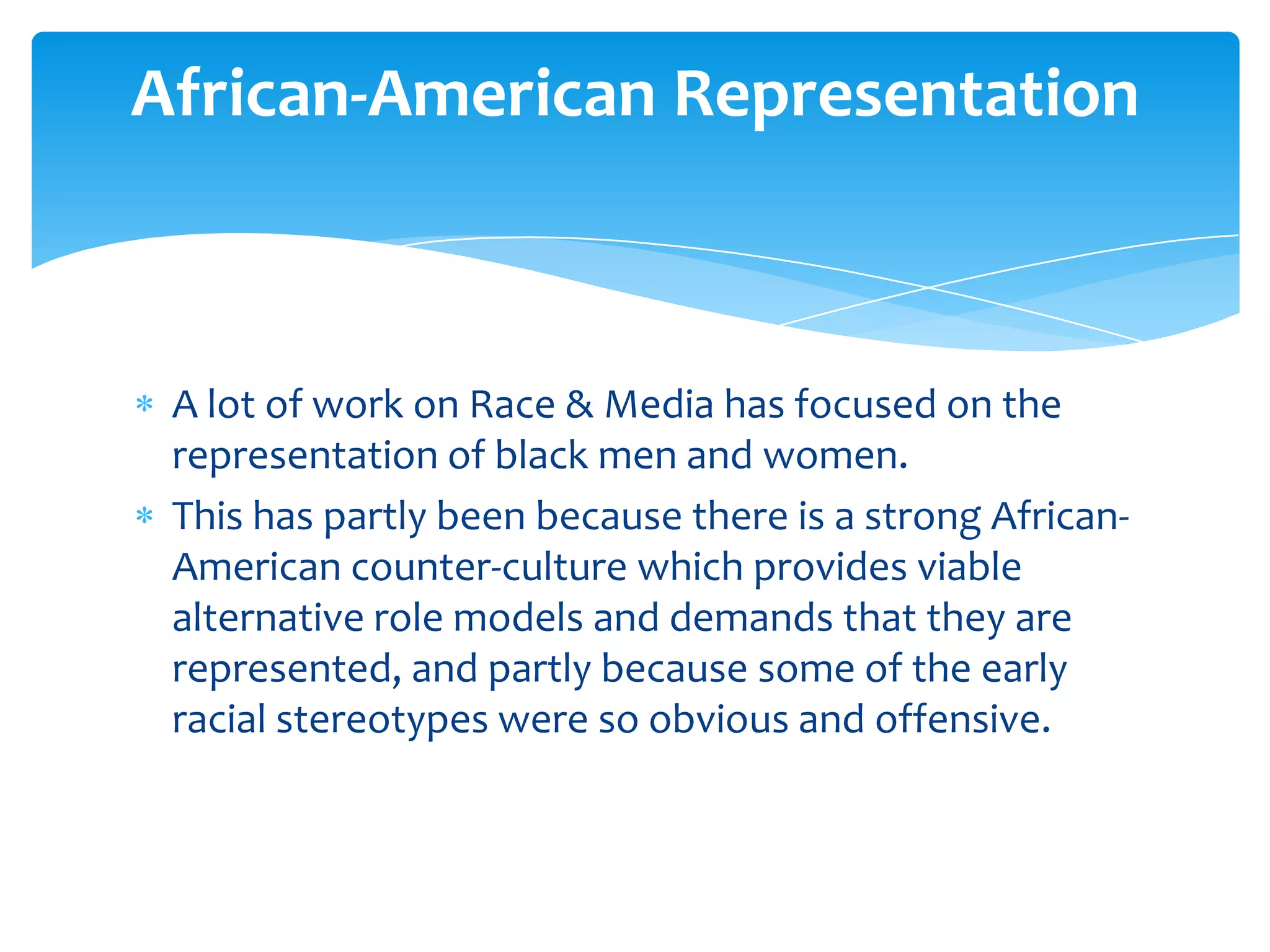 African-American Representation



 A lot of work on Race & Media has focused on the
 representation of black men and women.
 This has partly been because there is a strong African-
 American counter-culture which provides viable
 alternative role models and demands that they are
 represented, and partly because some of the early
 racial stereotypes were so obvious and offensive.
 