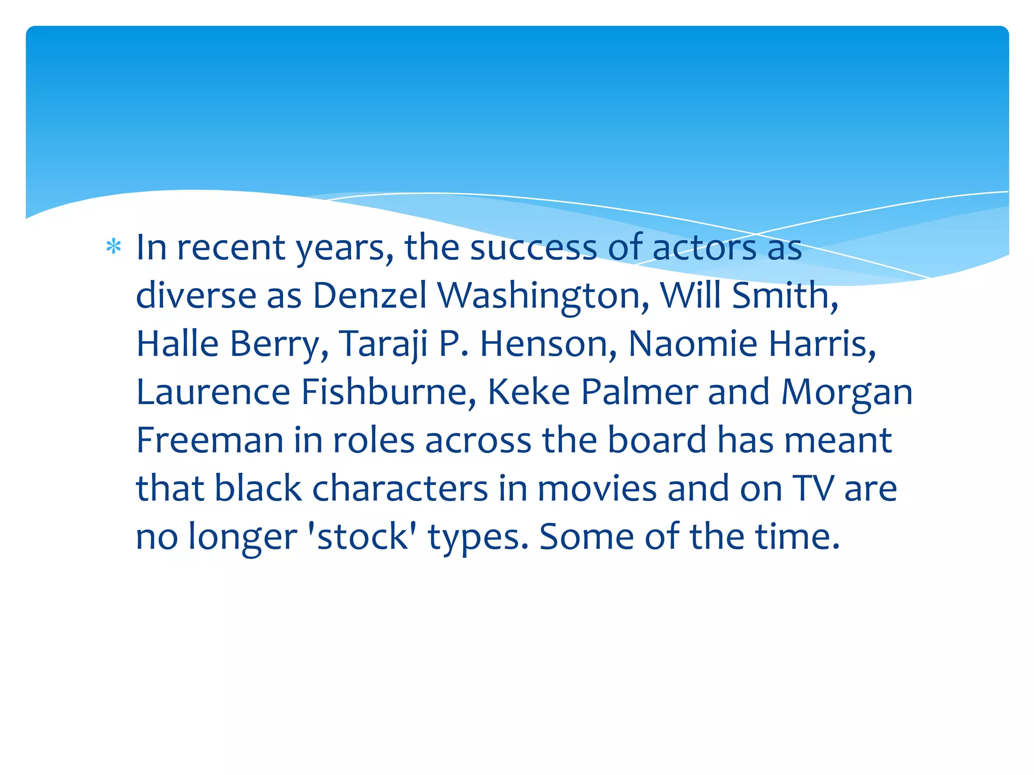 In recent years, the success of actors as
diverse as Denzel Washington, Will Smith,
Halle Berry, Taraji P. Henson, Naomie Harris,
Laurence Fishburne, Keke Palmer and Morgan
Freeman in roles across the board has meant
that black characters in movies and on TV are
no longer 'stock' types. Some of the time.
 