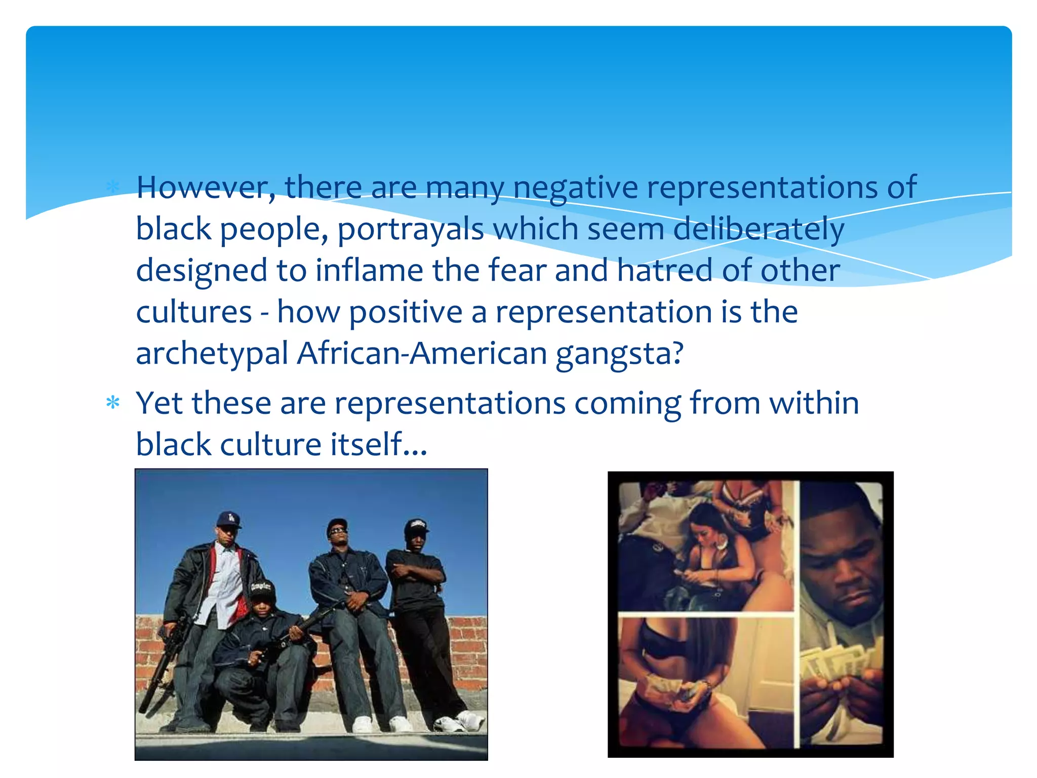 However, there are many negative representations of
black people, portrayals which seem deliberately
designed to inflame the fear and hatred of other
cultures - how positive a representation is the
archetypal African-American gangsta?
Yet these are representations coming from within
black culture itself...
 