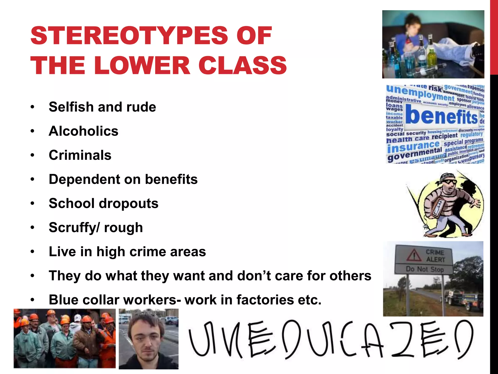 STEREOTYPES OF
THE LOWER CLASS
• Selfish and rude
• Alcoholics
• Criminals
• Dependent on benefits
• School dropouts
• Scruffy/ rough
• Live in high crime areas
• They do what they want and don’t care for others
• Blue collar workers- work in factories etc.
 