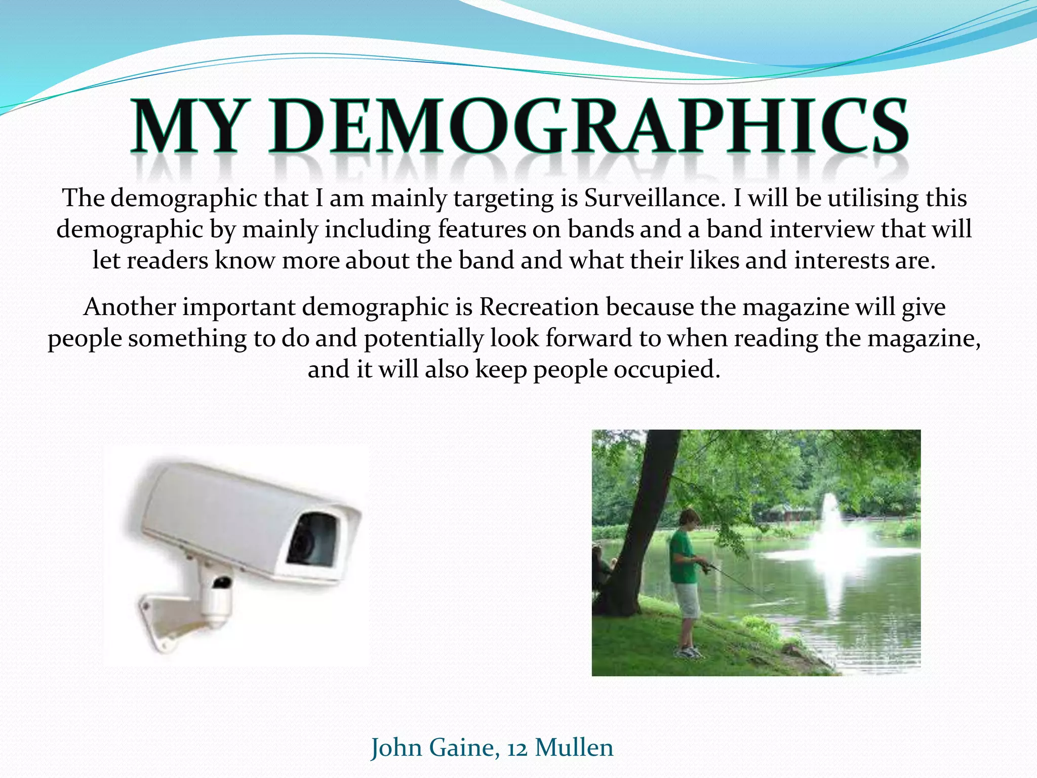 John Gaine, 12 Mullen
The demographic that I am mainly targeting is Surveillance. I will be utilising this
demographic by mainly including features on bands and a band interview that will
let readers know more about the band and what their likes and interests are.
Another important demographic is Recreation because the magazine will give
people something to do and potentially look forward to when reading the magazine,
and it will also keep people occupied.
 