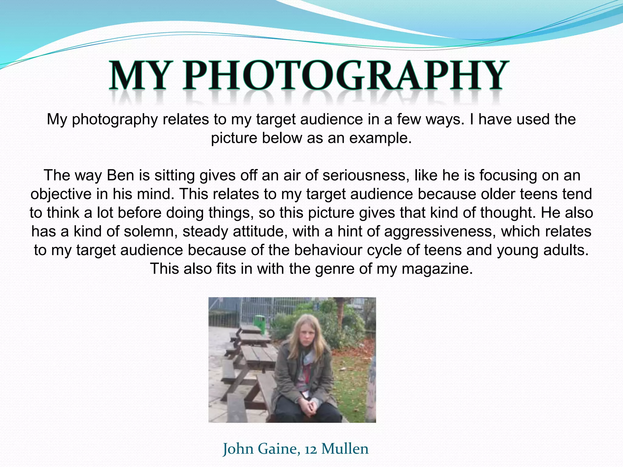 John Gaine, 12 Mullen
My photography relates to my target audience in a few ways. I have used the
picture below as an example.
The way Ben is sitting gives off an air of seriousness, like he is focusing on an
objective in his mind. This relates to my target audience because older teens tend
to think a lot before doing things, so this picture gives that kind of thought. He also
has a kind of solemn, steady attitude, with a hint of aggressiveness, which relates
to my target audience because of the behaviour cycle of teens and young adults.
This also fits in with the genre of my magazine.
 