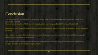 10
Conclusion
The aim, to lay out a conception of phonology that is both as minimal and abstract as possible seems to be
maximally fulfilled.
Most, if not all insights of SGP can be retained as they were proposed in KLV85, KLV89 and SGP.
Pöchtragers ideas about phonological structure are incorporated without recurring to arbitrarily active structural
relations.
The premises to assign the sound systems of many languages a sensible, intuitively clear and phonologically
plausible representation are quite good.
For future research: the interaction of various empty or filled positions may reveal even more sophisticated
insights about the notion of phonological length.
 