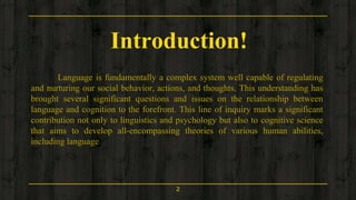 Introduction!
Language is fundamentally a complex system well capable of regulating
and nurturing our social behavior, actions, and thoughts. This understanding has
brought several significant questions and issues on the relationship between
language and cognition to the forefront. This line of inquiry marks a significant
contribution not only to linguistics and psychology but also to cognitive science
that aims to develop all-encompassing theories of various human abilities,
including language
2
 