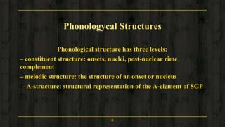 Phonologycal Structures
Phonological structure has three levels:
– constituent structure: onsets, nuclei, post-nuclear rime
complement
– melodic structure: the structure of an onset or nucleus
– A-structure: structural representation of the A-element of SGP
6
 