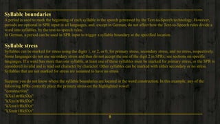 8
Syllable boundaries
A period is used to mark the beginning of each syllable in the speech generated by the Text-to-Speech technology. However,
periods are optional in SPR input in all languages, and, except in German, do not affect how the Text-to-Speech rules divide a
word into syllables. by the text-to-speech rules.
In German, a period can be used in SPR input to trigger a syllable boundary at the specified location.
Syllable stress
Syllables can be marked for stress using the digits 1, or 2, or 0, for primary stress, secondary stress, and no stress, respectively.
Some languages do not use secondary stress and thus do not accept the use of the digit 2 in SPRs; see sections on specific
languages. If a word has more than one syllable, at least one of these syllables must be marked for primary stress, or the SPR is
considered invalid and is read out character by character. Other syllables can be marked with either secondary or no stress.
Syllables that are not marked for stress are assumed to have no stress
Suppose you do not know where the syllable boundaries are located in the word construction. In this example, any of the
following SPRs correctly place the primary stress on the highlighted vowel:
"construction"
"kXn1strHkSXn"
"kXns1trHkSXn"
"kXnst1rHkSXn"
"kXnstr1HkSXn"
 