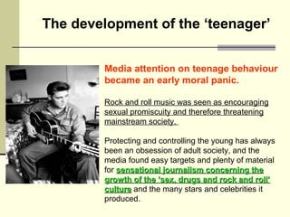The development of the ‘teenager’ 
Media attention on teenage behaviour 
became an early moral panic. 
Rock and roll music...