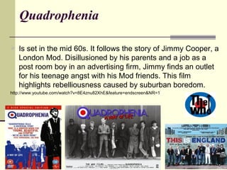 Quadrophenia 
 Is set in the mid 60s. It follows the story of Jimmy Cooper, a 
London Mod. Disillusioned by his parents a...