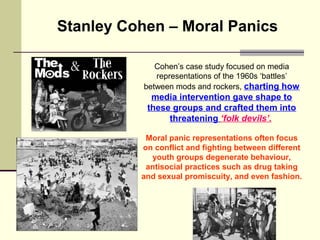 Stanley Cohen – Moral Panics 
Cohen’s case study focused on media 
representations of the 1960s ‘battles’ 
between mods an...
