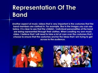 Representation Of The Band Another aspect of music videos that is very important is the costumes that the band members are clothed in. For example, like in the images you can see below, it is clear to see that the childish / individual personalities of the band are being represented through their clothes. When creating my own music video, I believe that I will need to take a lot of care over the costumes that I choose to ensure that the costumes anchor the ideas that I am trying to get across to the audience. 