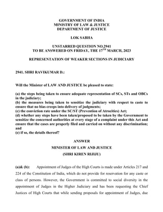 GOVERNMENT OF INDIA
MINISTRY OF LAW & JUSTICE
DEPARTMENT OF JUSTICE
LOK SABHA
UNSTARRED QUESTION NO.2941
TO BE ANSWERED ON FRIDAY, THE 17TH
MARCH, 2023
REPRESENTATION OF WEAKER SECTIONS IN JUDICIARY
2941. SHRI RAVIKUMAR D.:
Will the Minister of LAW AND JUSTICE be pleased to state:
(a) the steps being taken to ensure adequate representation of SCs, STs and OBCs
in the judiciary;
(b) the measures being taken to sensitize the judiciary with respect to caste to
ensure that no bias creeps into delivery of judgments;
(c) the conviction rate under the SC/ST (Prevention of Atrocities) Act;
(d) whether any steps have been taken/proposed to be taken by the Government to
sensitize the concerned authorities at every stage of a complaint under this Act and
ensure that the cases are properly filed and carried on without any discrimination;
and
(e) if so, the details thereof?
ANSWER
MINISTER OF LAW AND JUSTICE
(SHRI KIREN RIJIJU)
(a)& (b): Appointment of Judges of the High Courts is made under Articles 217 and
224 of the Constitution of India, which do not provide for reservation for any caste or
class of persons. However, the Government is committed to social diversity in the
appointment of Judges in the Higher Judiciary and has been requesting the Chief
Justices of High Courts that while sending proposals for appointment of Judges, due
 