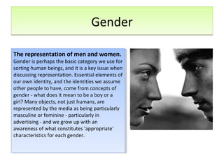 GenderGender
The representation of men and women.
Gender is perhaps the basic category we use for
sorting human beings, and it is a key issue when
discussing representation. Essential elements of
our own identity, and the identities we assume
other people to have, come from concepts of
gender - what does it mean to be a boy or a
girl? Many objects, not just humans, are
represented by the media as being particularly
masculine or feminine - particularly in
advertising - and we grow up with an
awareness of what constitutes 'appropriate'
characteristics for each gender.
The representation of men and women.
Gender is perhaps the basic category we use for
sorting human beings, and it is a key issue when
discussing representation. Essential elements of
our own identity, and the identities we assume
other people to have, come from concepts of
gender - what does it mean to be a boy or a
girl? Many objects, not just humans, are
represented by the media as being particularly
masculine or feminine - particularly in
advertising - and we grow up with an
awareness of what constitutes 'appropriate'
characteristics for each gender.
 