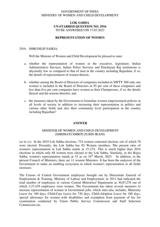GOVERNMENT OF INDIA
MINISTRY OF WOMEN AND CHILD DEVELOPMENT
LOK SABHA
UN-STARRED QUESTION NO. 2916
TO BE ANSWERED ON 17.03.2023
REPRESENTATION OF WOMEN
2916. SHRI DILIP SAIKIA:
Will the Minister of Women and Child Development be pleased to state:
a. whether the representation of women in the executive, legislature, Indian
Administrative Services, Indian Police Services and Panchayati Raj institutions is
abysmally low as compared to that of men in the country including Rajasthan, if so,
the details of representation of women therein;
b. whether among the Board of Directors of companies included in NIFTY 500 only one
women is included in the Board of Directors in 95 per cent of these companies and
less than five per cent companies have women as their Chairpersons, if so, the details
thereof and the reasons therefor; and
c. the measures taken by the Government to formulate women empowerment policies at
all levels of society in addition to increasing their representation in politics and
various other fields and also their community level participation in the country
including Rajasthan?
ANSWER
MINISTER OF WOMEN AND CHILD DEVELOPMENT
(SHRIMATI SMRITI ZUBIN IRANI)
(a) to (c): In the 2019 Lok Sabha elections, 724 women contested election, out of which 78
were elected. Presently, the Lok Sabha has 82 Women members. The present ratio of
women's representation in Lok Sabha stands at 15.12%. This is much higher than 2014
elections in which only 68 women were elected to the Lok Sabha. Similarly, in the Rajya
Sabha, women's representation stands at 33 as on 16th
March, 2023. In addition, in the
present Council of Ministers, there are 11 women Ministers. It has been the endeavor of the
Government to make an enabling ecosystem in which women's representation in all fields
increases.
The Census of Central Government employees brought out by Directorate General of
Employment & Training, Ministry of Labour and Employment, in 2011 had indicated the
total number of employees in various Central Ministries/ Department as 30,87,278 out of
which 3,37,439 employees were women. The Government has taken several measures to
increase representation of women in Government jobs, which inter-alia, includes, Maternity
Leave for 180 days, Child-Care Leave for 730 days, Child-Adoption Leave for 180 days,
special allowance for women with disabilities and exemption from payment of fee for
examination conducted by Union Public Service Commission and Staff Selection
Commission etc.
 
