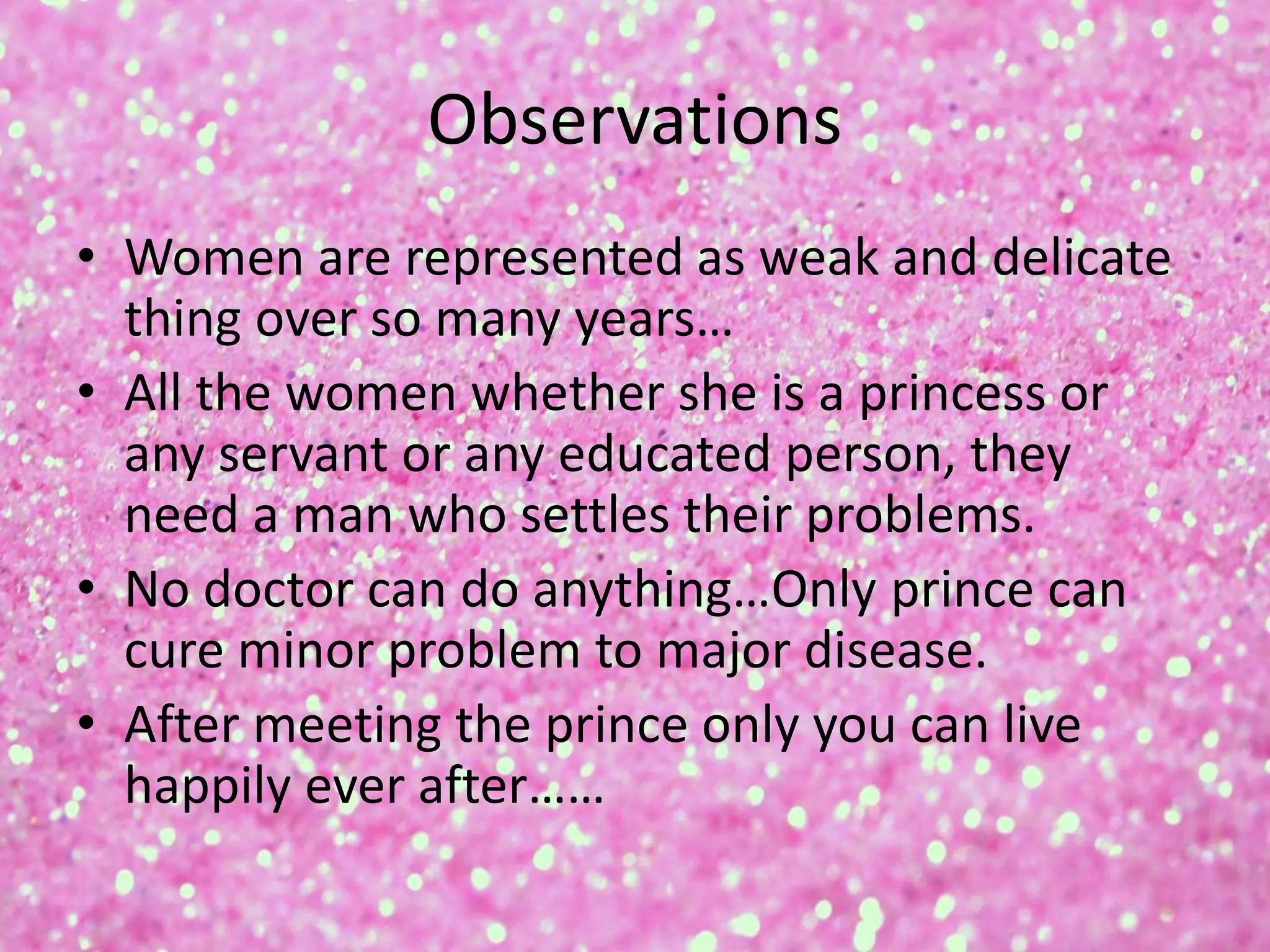 Observations
• Women are represented as weak and delicate
thing over so many years…
• All the women whether she is a princess or
any servant or any educated person, they
need a man who settles their problems.
• No doctor can do anything…Only prince can
cure minor problem to major disease.
• After meeting the prince only you can live
happily ever after……