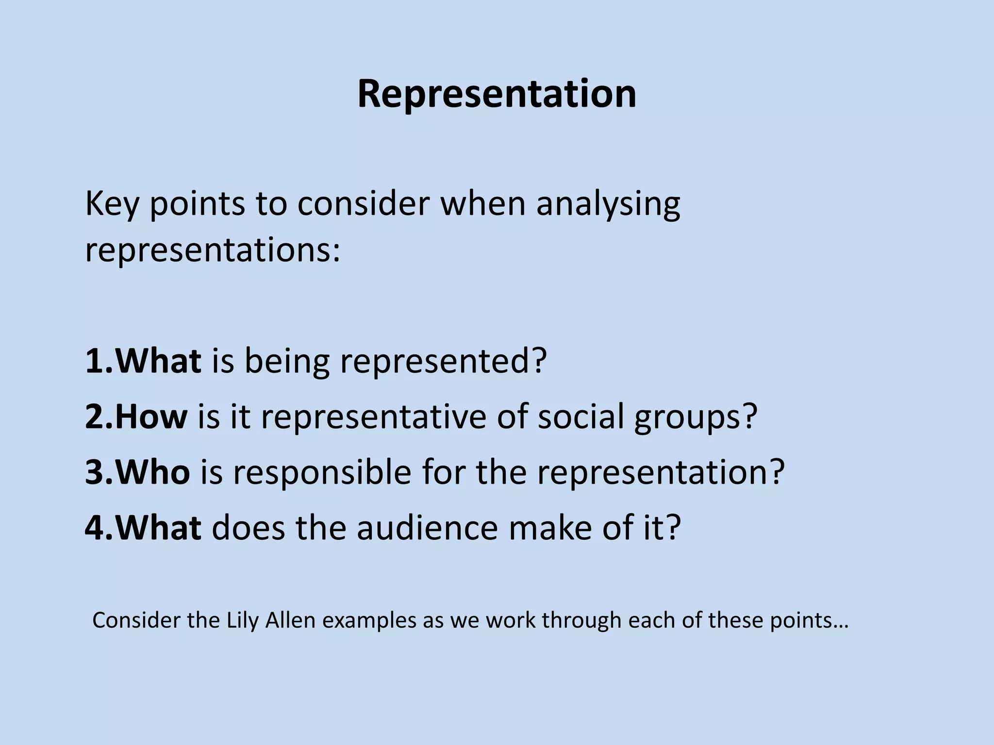 Representation
Key points to consider when analysing
representations:
1.What is being represented?
2.How is it representative of social groups?
3.Who is responsible for the representation?
4.What does the audience make of it?
Consider the Lily Allen examples as we work through each of these points…
 
