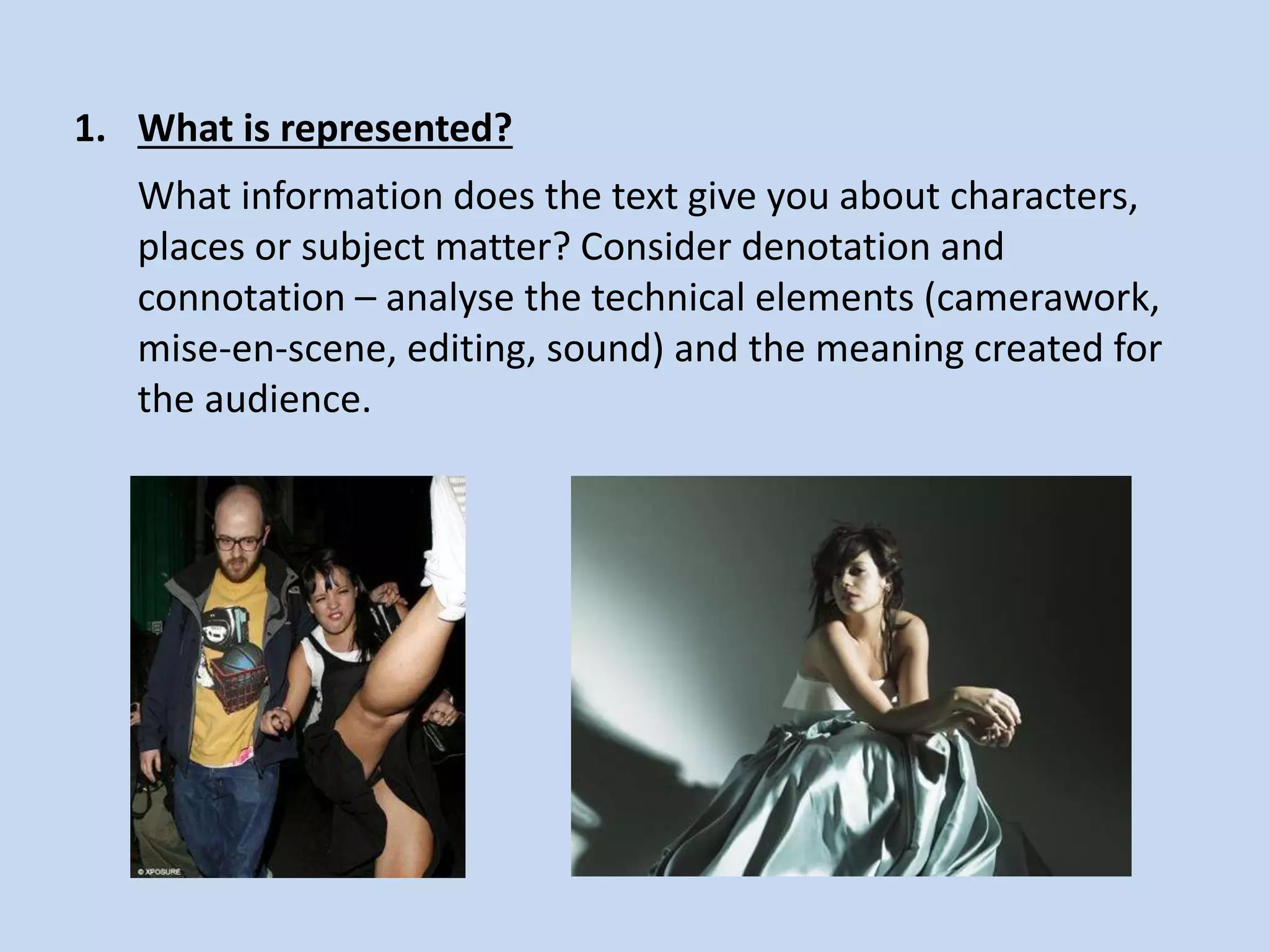 1. What is represented?
What information does the text give you about characters,
places or subject matter? Consider denotation and
connotation – analyse the technical elements (camerawork,
mise-en-scene, editing, sound) and the meaning created for
the audience.
 