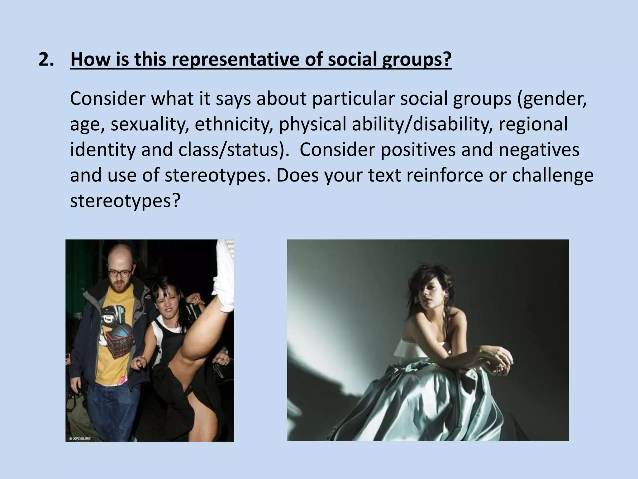 2. How is this representative of social groups?
Consider what it says about particular social groups (gender,
age, sexuality, ethnicity, physical ability/disability, regional
identity and class/status). Consider positives and negatives
and use of stereotypes. Does your text reinforce or challenge
stereotypes?
 