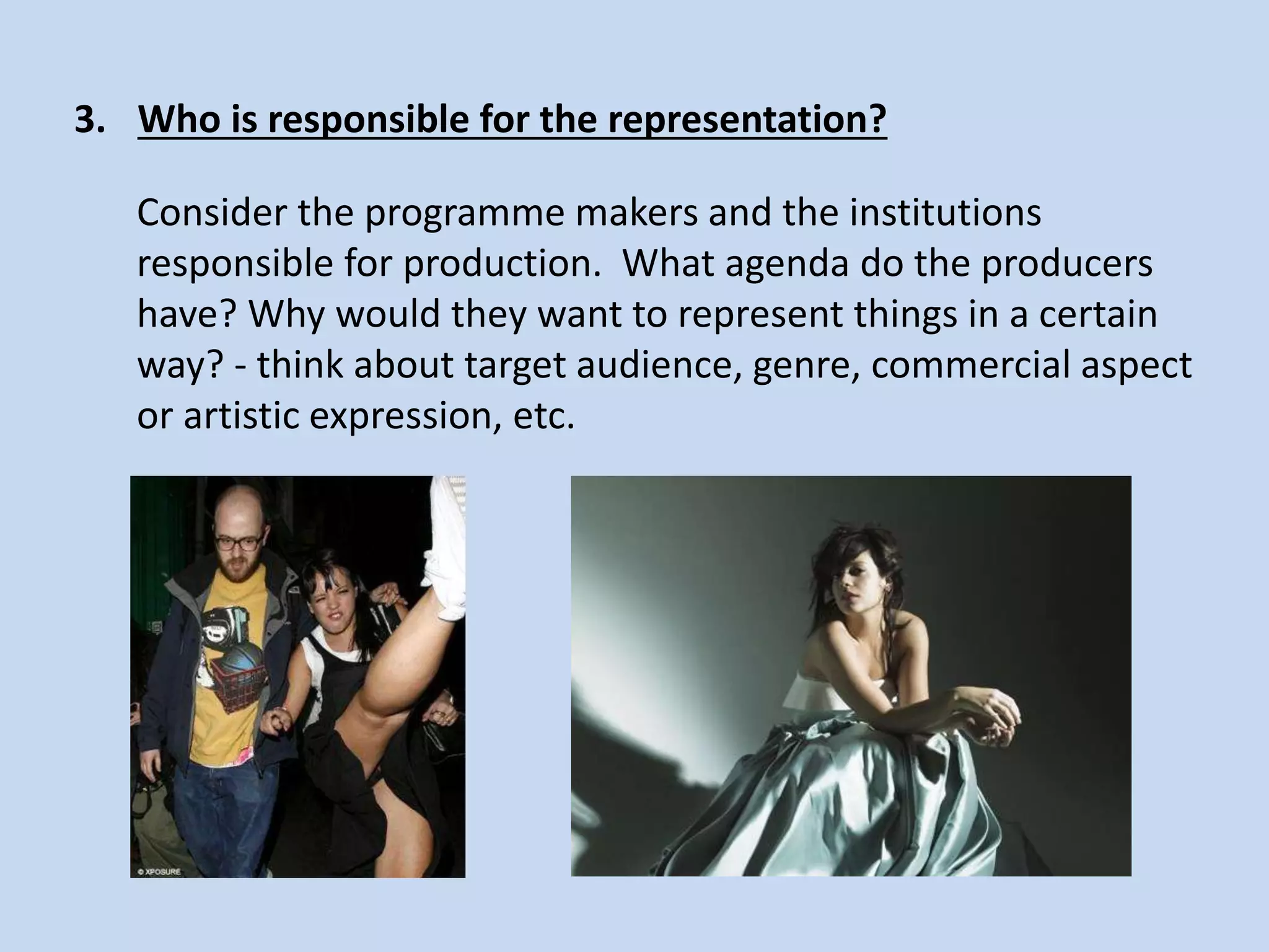 3. Who is responsible for the representation?
Consider the programme makers and the institutions
responsible for production. What agenda do the producers
have? Why would they want to represent things in a certain
way? - think about target audience, genre, commercial aspect
or artistic expression, etc.
 