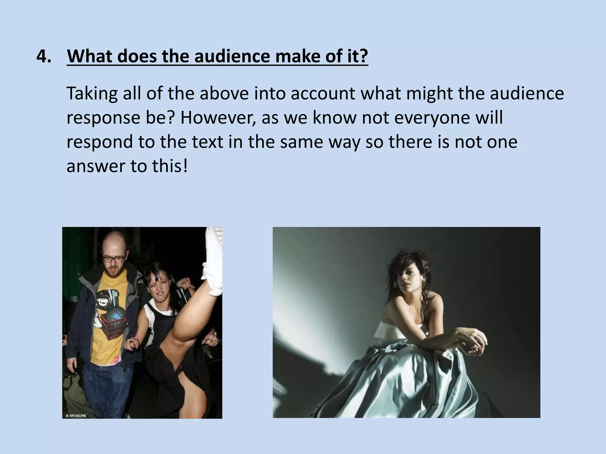 4. What does the audience make of it?
Taking all of the above into account what might the audience
response be? However, as we know not everyone will
respond to the text in the same way so there is not one
answer to this!
 