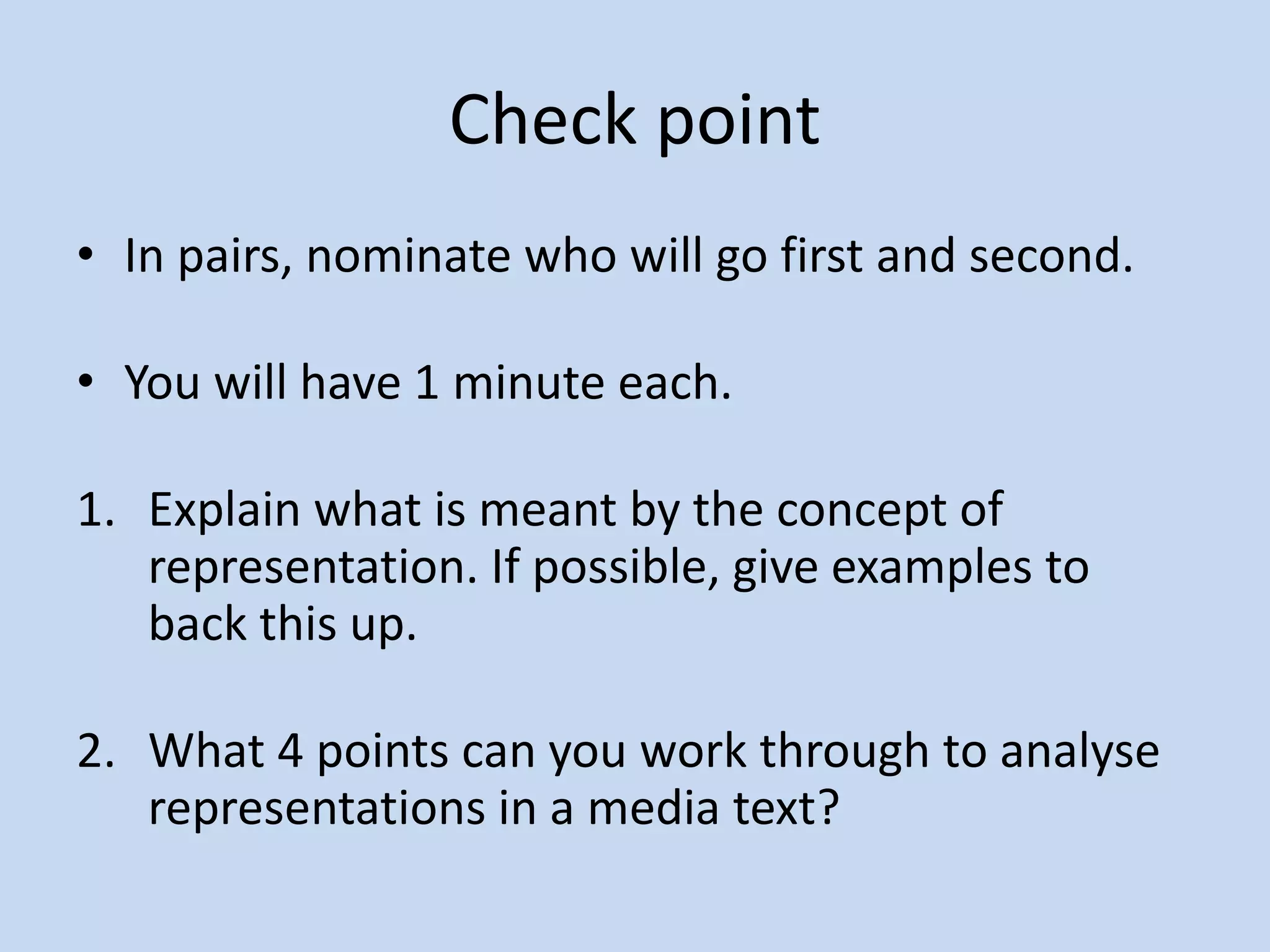 Check point
• In pairs, nominate who will go first and second.
• You will have 1 minute each.
1. Explain what is meant by the concept of
representation. If possible, give examples to
back this up.
2. What 4 points can you work through to analyse
representations in a media text?
 