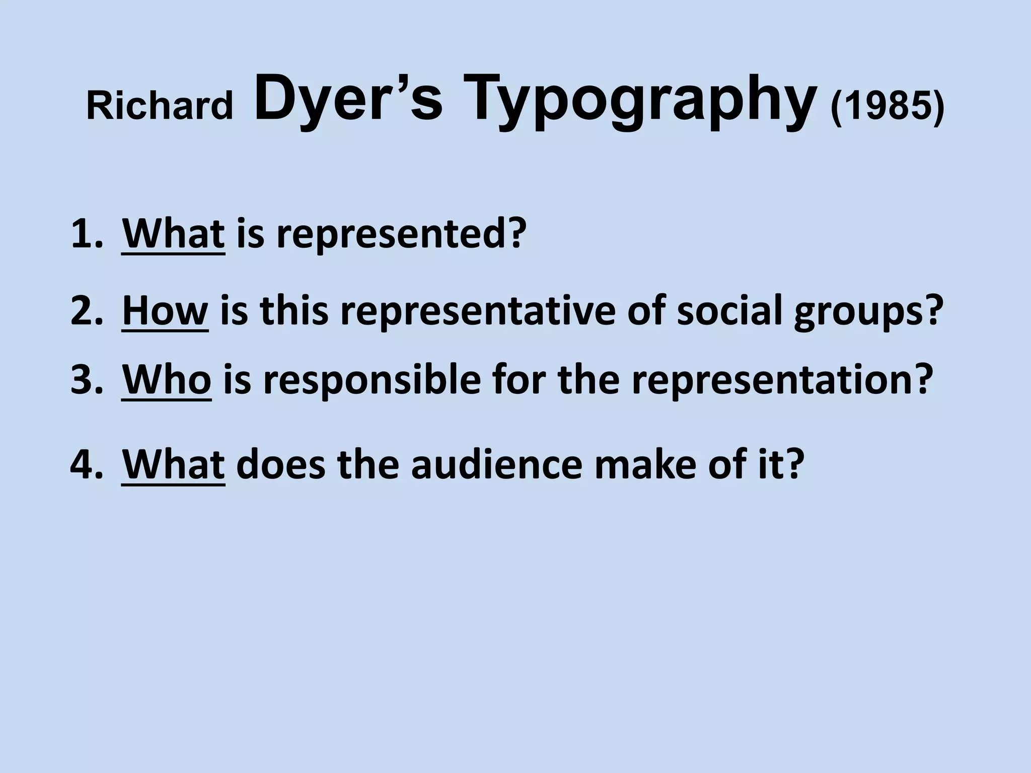Richard Dyer’s Typography (1985)
1. What is represented?
2. How is this representative of social groups?
3. Who is responsible for the representation?
4. What does the audience make of it?
 